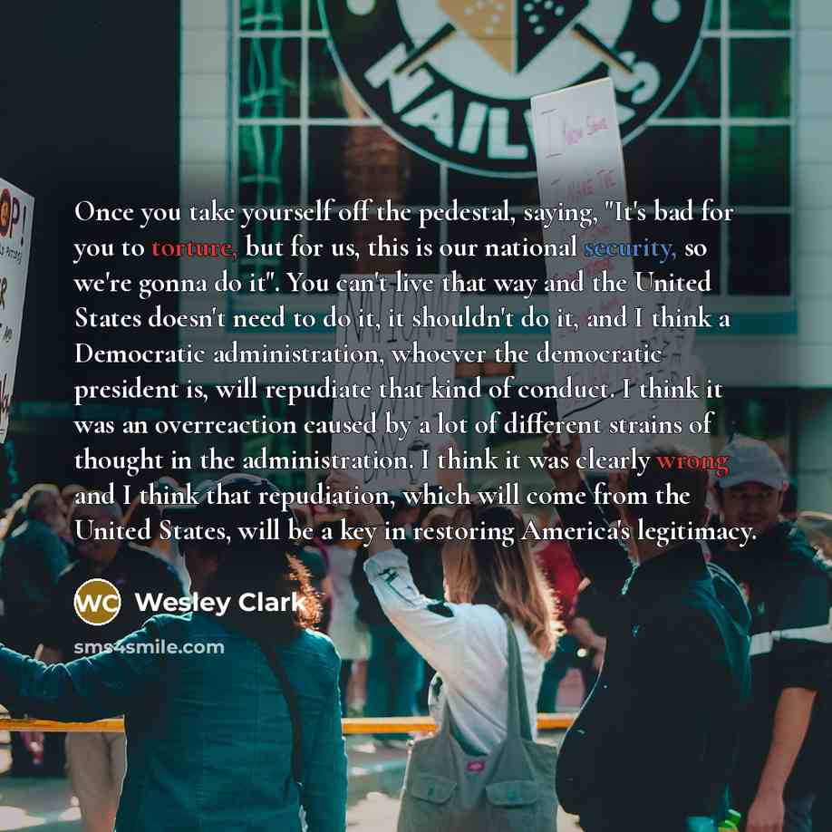 “Once you take yourself off the pedestal, saying, "It's bad for you to torture, but for us, this is our national security, so we're gonna do it". You can't live that way and the United States doesn't need to do it, it shouldn't do it, and I think a Democratic administration, whoever the democratic…” quote by Wesley Clark