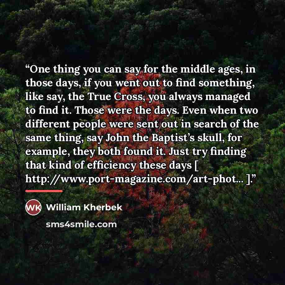 “One thing you can say for the middle ages, in those days, if you went out to find something, like say, the True Cross, you always managed to find it. Those were the days. Even when two different people were sent out in search of the same thing, say John the Baptist’s skull, for example, they both…” quote by William Kherbek