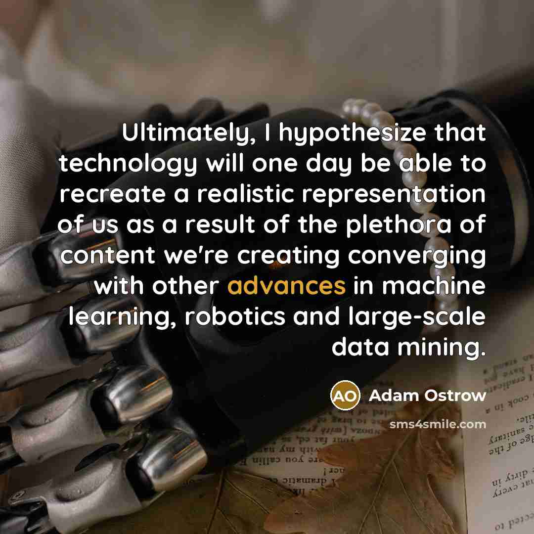 “Ultimately, I hypothesize that technology will one day be able to recreate a realistic representation of us as a result of the plethora of content we're creating converging with other advances in machine learning, robotics and large-scale data mining.” quote by Adam Ostrow