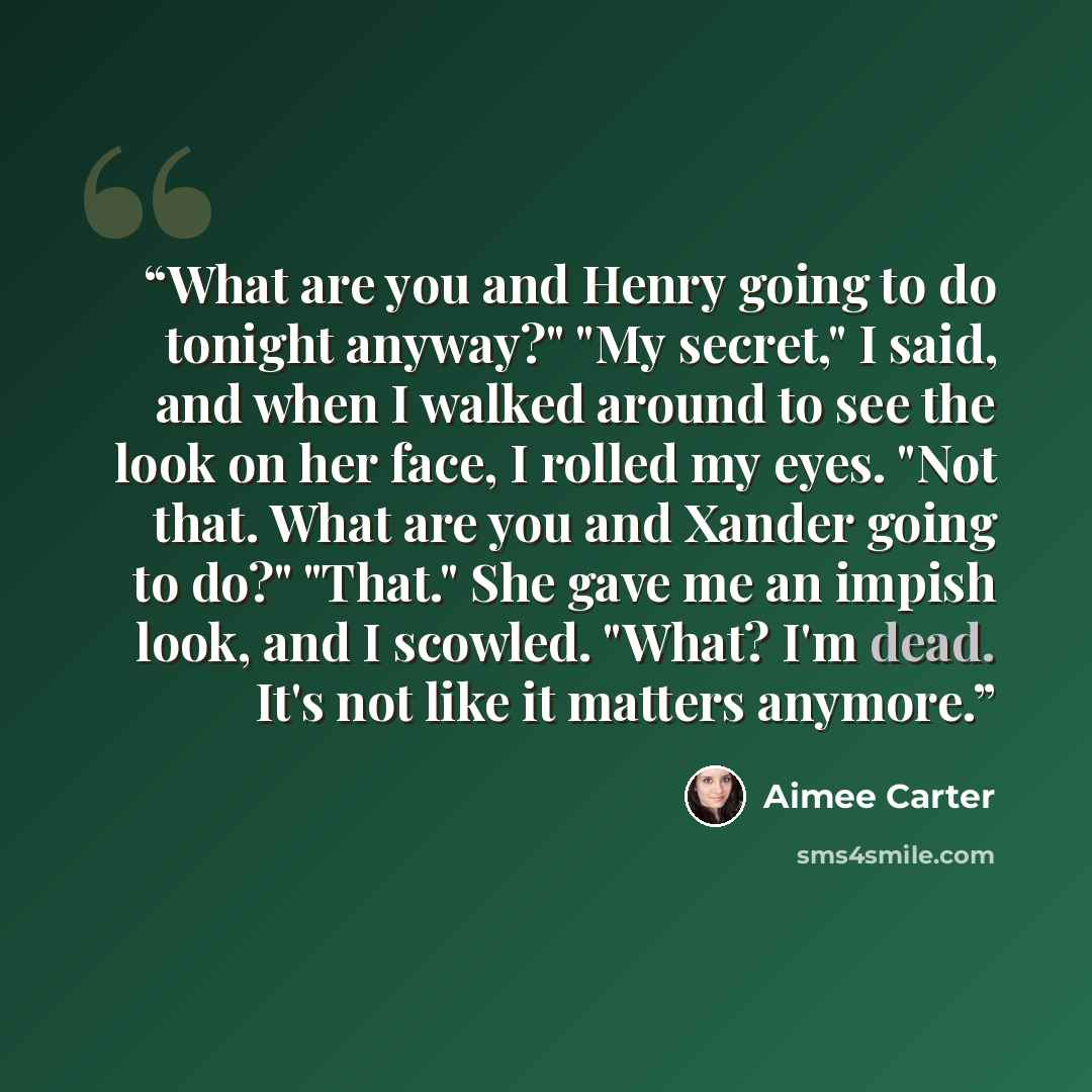 “What are you and Henry going to do tonight anyway?" "My secret," I said, and when I walked around to see the look on her face, I rolled my eyes. "Not that. What are you and Xander going to do?" "That." She gave me an impish look, and I scowled. "What? I'm dead. It's not like it matters anymore.” quote by Aimee Carter