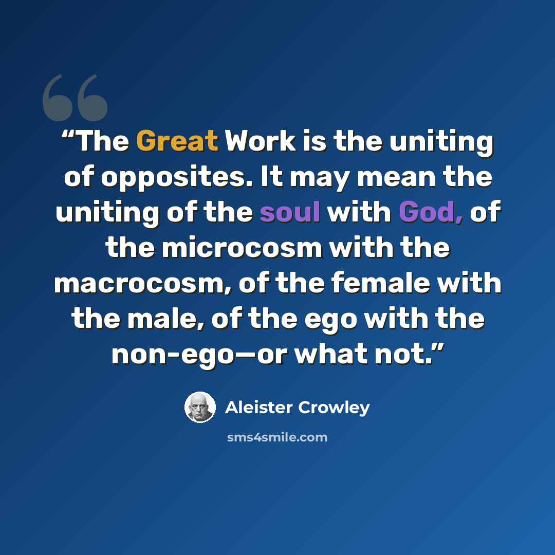 “The Great Work is the uniting of opposites. It may mean the uniting of the soul with God, of the microcosm with the macrocosm, of the female with the male, of the ego with the non-ego—or what not.” quote by Aleister Crowley