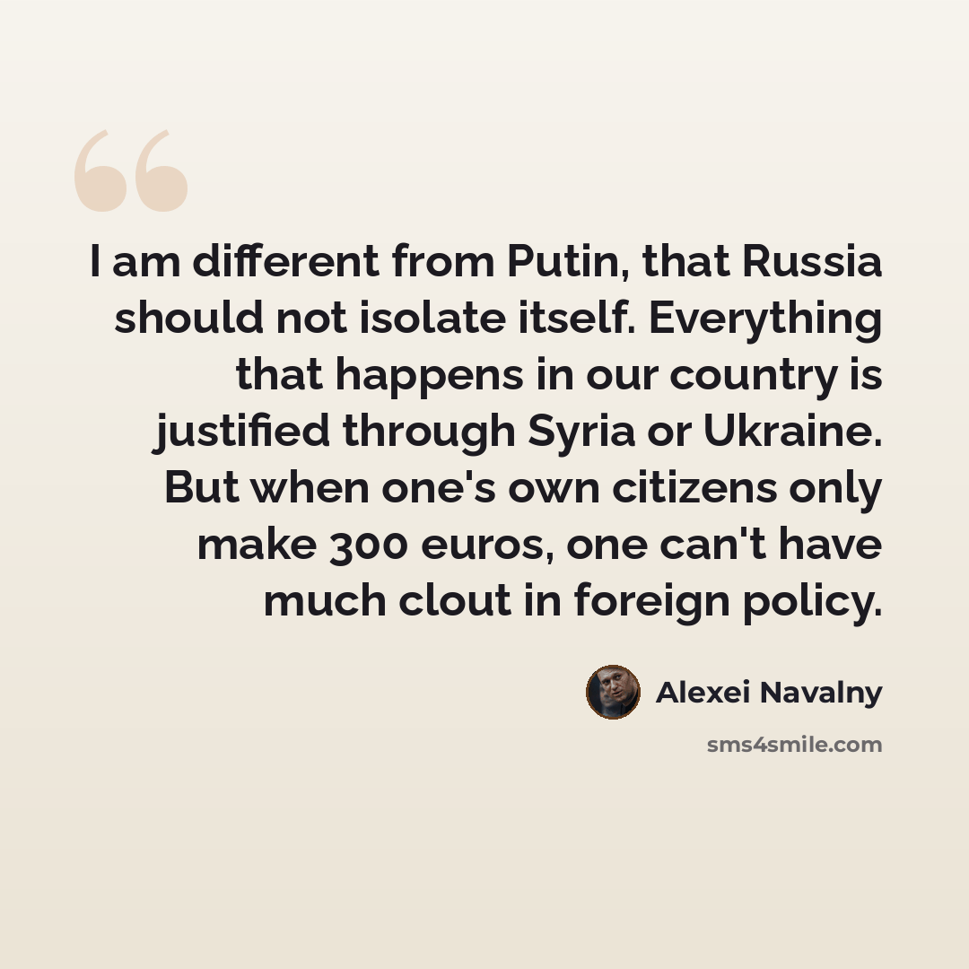 “I am different from Putin, that Russia should not isolate itself. Everything that happens in our country is justified through Syria or Ukraine. But when one's own citizens only make 300 euros, one can't have much clout in foreign policy.” quote by Alexei Navalny