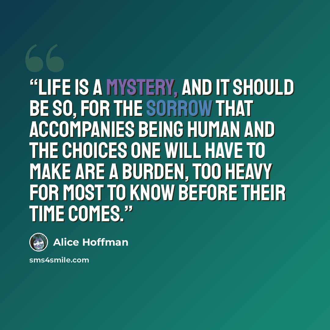 “Life is a mystery, and it should be so, for the sorrow that accompanies being human and the choices one will have to make are a burden, too heavy for most to know before their time comes.” quote by Alice Hoffman