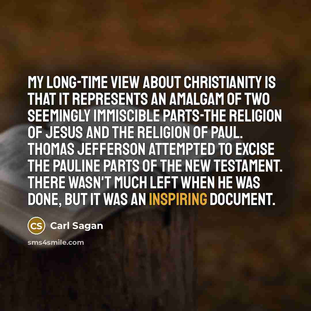 “My long-time view about Christianity is that it represents an amalgam of two seemingly immiscible parts-the religion of Jesus and the religion of Paul. Thomas Jefferson attempted to excise the Pauline parts of the New Testament. There wasn't much left when he was done, but it was an inspiring…” quote by Carl Sagan