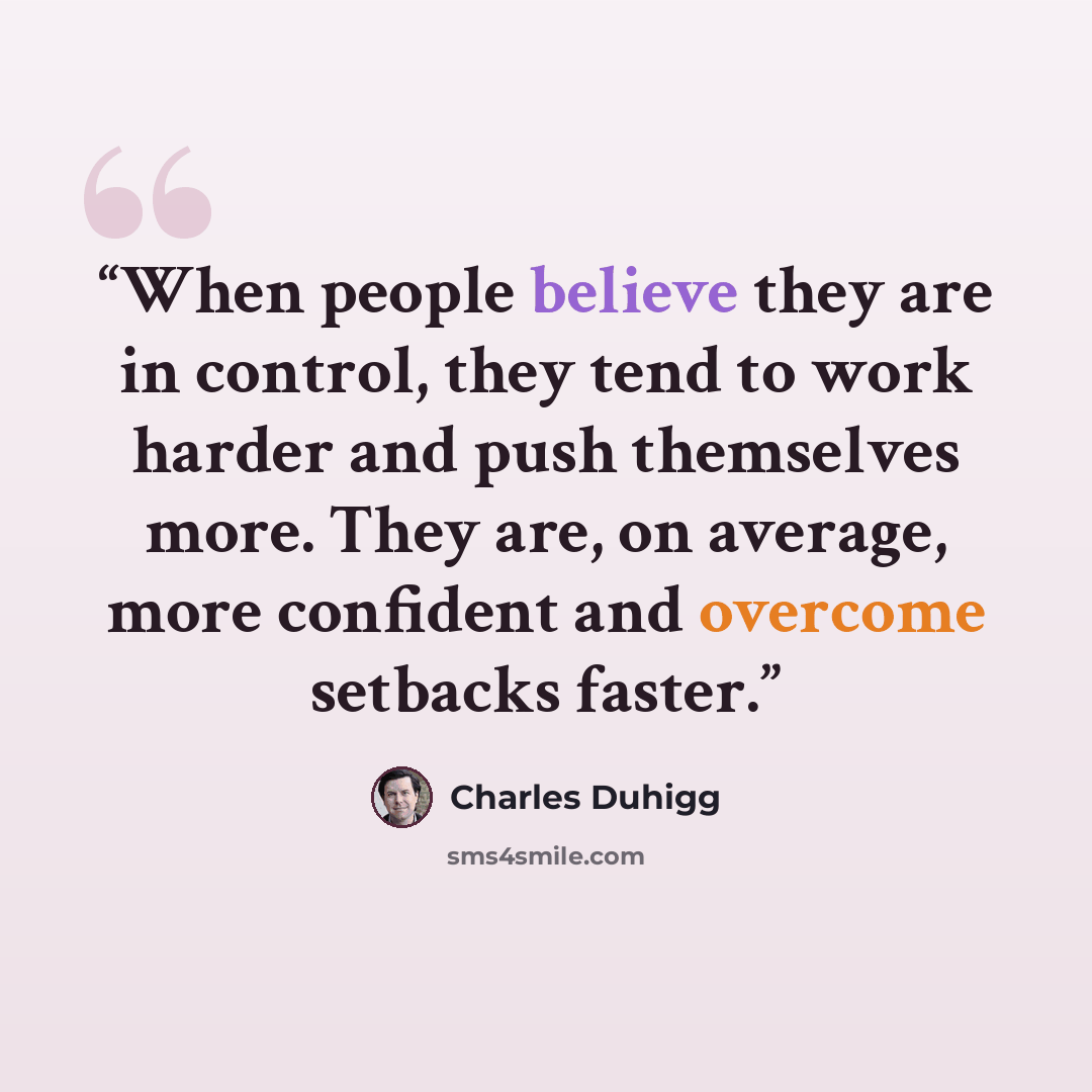 “When people believe they are in control, they tend to work harder and push themselves more. They are, on average, more confident and overcome setbacks faster.” quote by Charles Duhigg