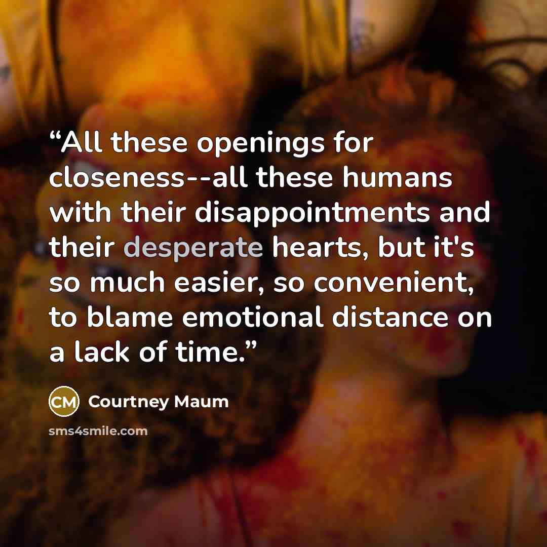 “All these openings for closeness--all these humans with their disappointments and their desperate hearts, but it's so much easier, so convenient, to blame emotional distance on a lack of time.” quote by Courtney Maum