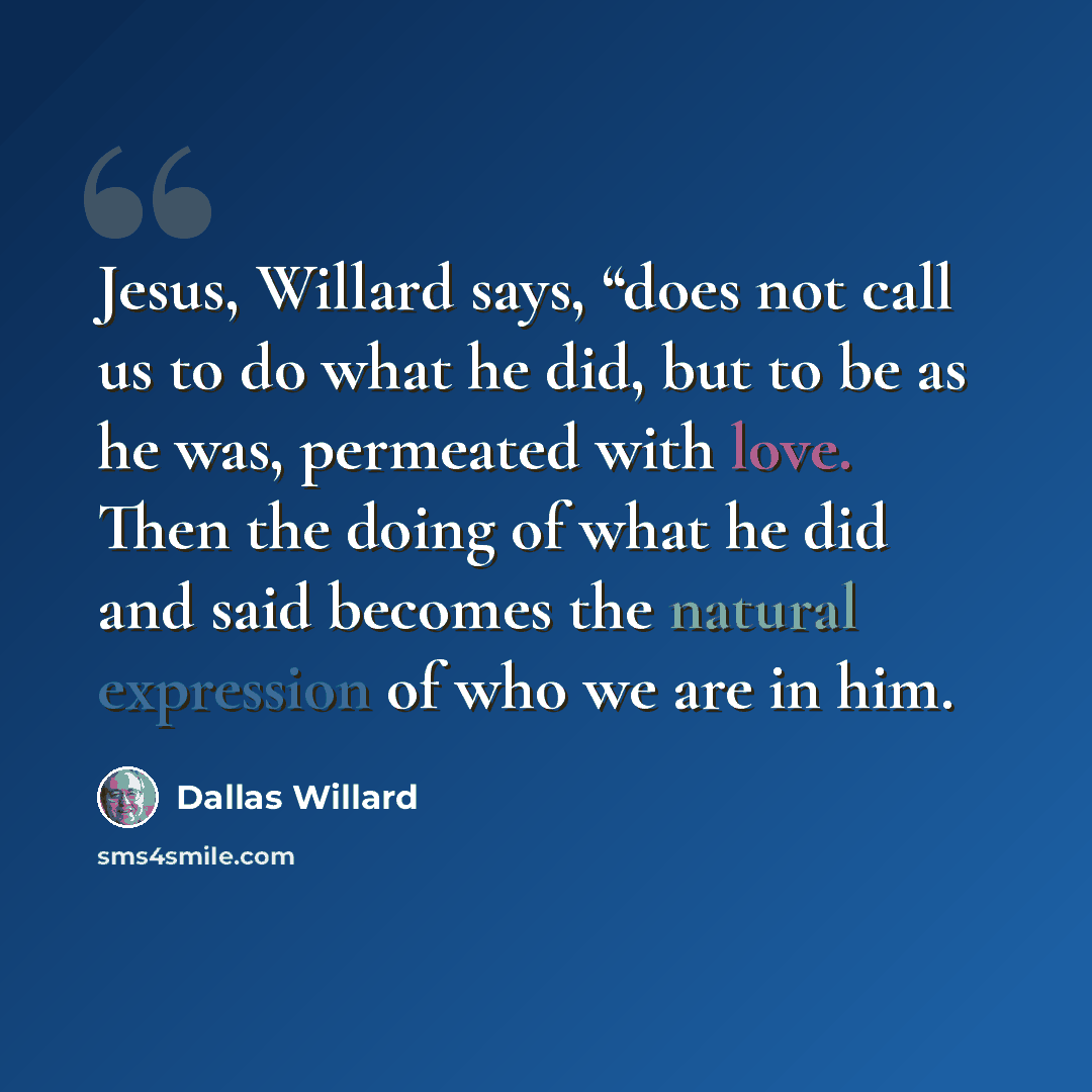 “Jesus, Willard says, “does not call us to do what he did, but to be as he was, permeated with love. Then the doing of what he did and said becomes the natural expression of who we are in him.” quote by Dallas Willard