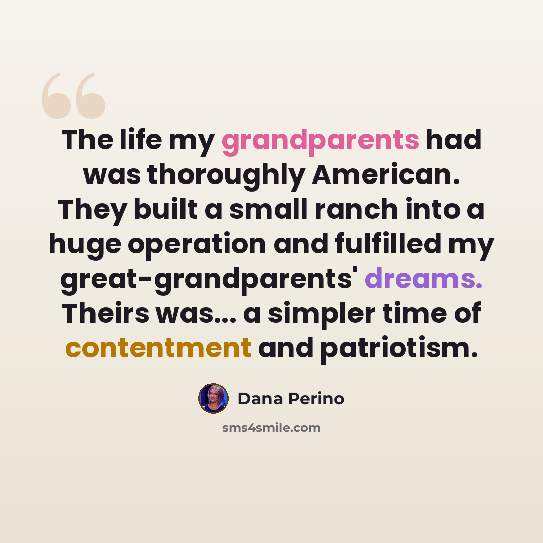 “The life my grandparents had was thoroughly American. They built a small ranch into a huge operation and fulfilled my great-grandparents' dreams. Theirs was... a simpler time of contentment and patriotism.” quote by Dana Perino