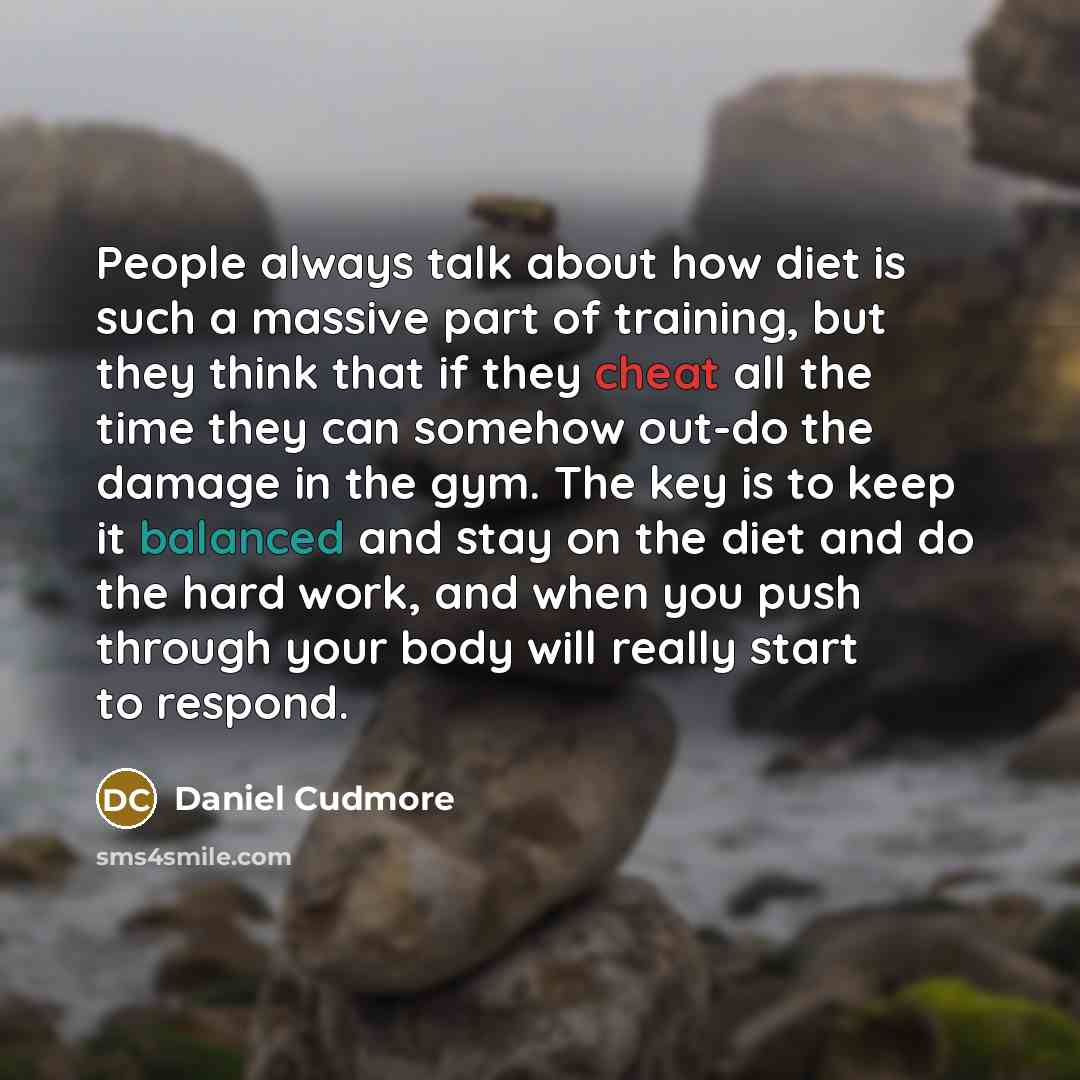 “People always talk about how diet is such a massive part of training, but they think that if they cheat all the time they can somehow out-do the damage in the gym. The key is to keep it balanced and stay on the diet and do the hard work, and when you push through your body will really start to…” quote by Daniel Cudmore