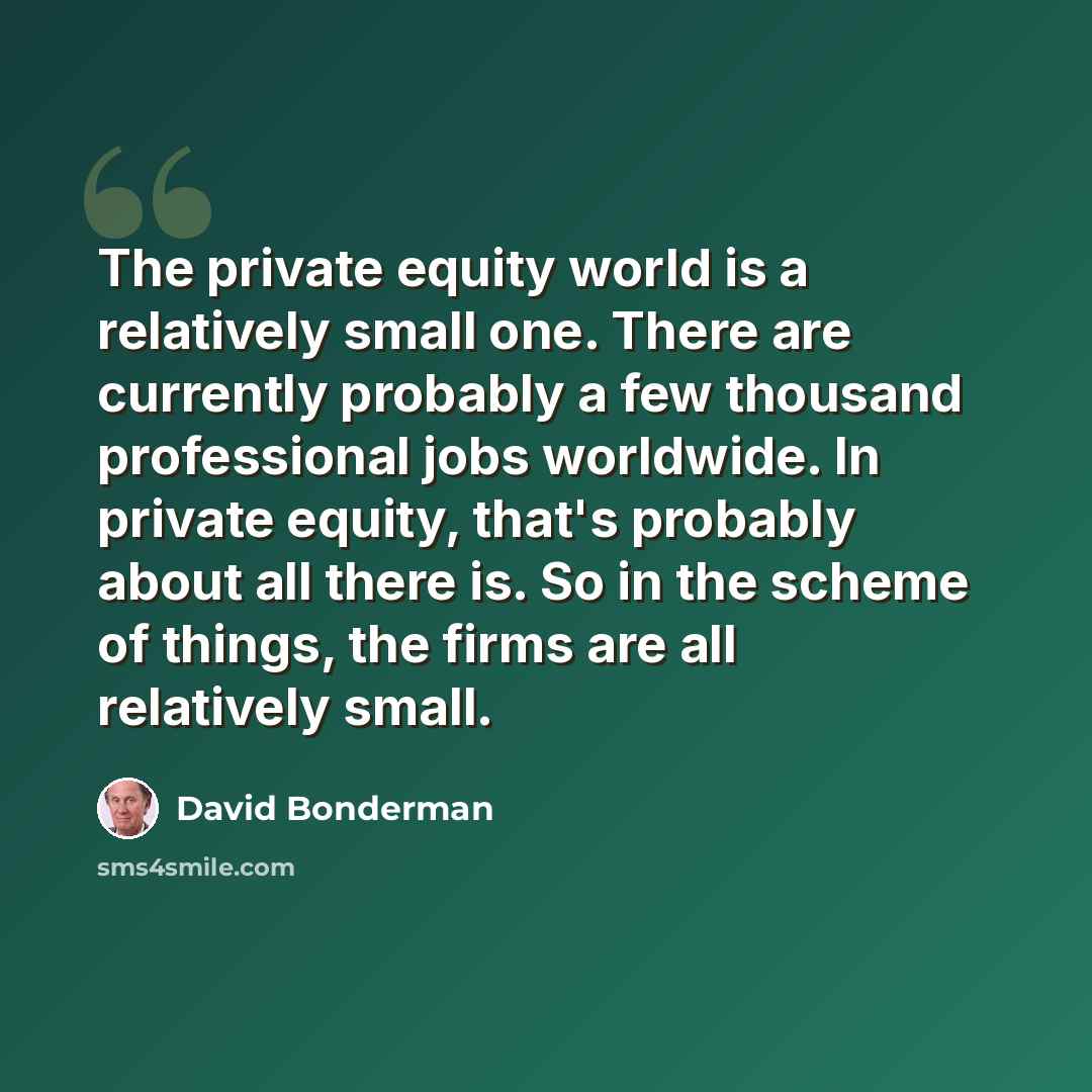 “The private equity world is a relatively small one. There are currently probably a few thousand professional jobs worldwide. In private equity, that's probably about all there is. So in the scheme of things, the firms are all relatively small.” quote by David Bonderman