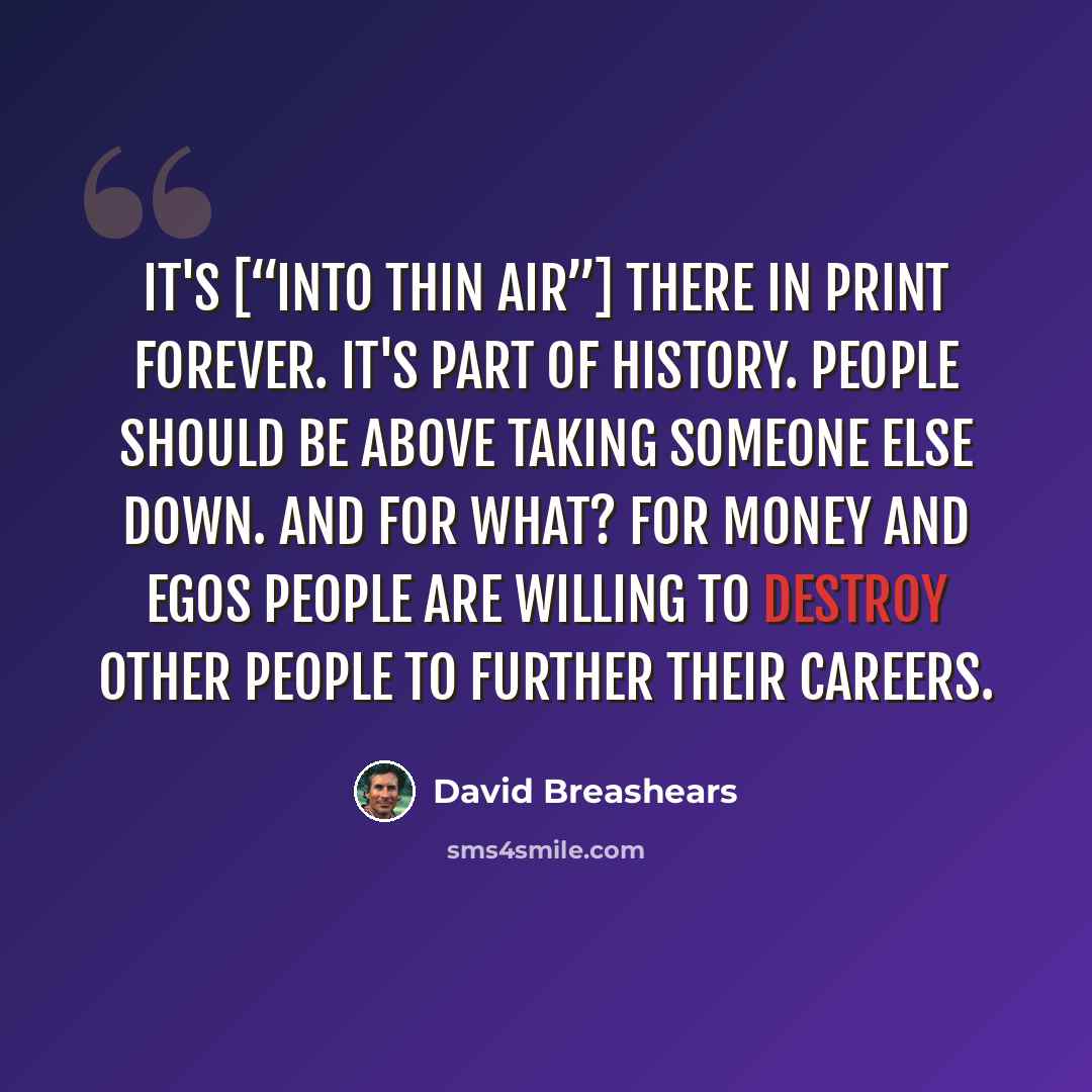 “It's [“Into Thin Air”] there in print forever. It's part of history. People should be above taking someone else down. And for what? For money and egos people are willing to destroy other people to further their careers.” quote by David Breashears