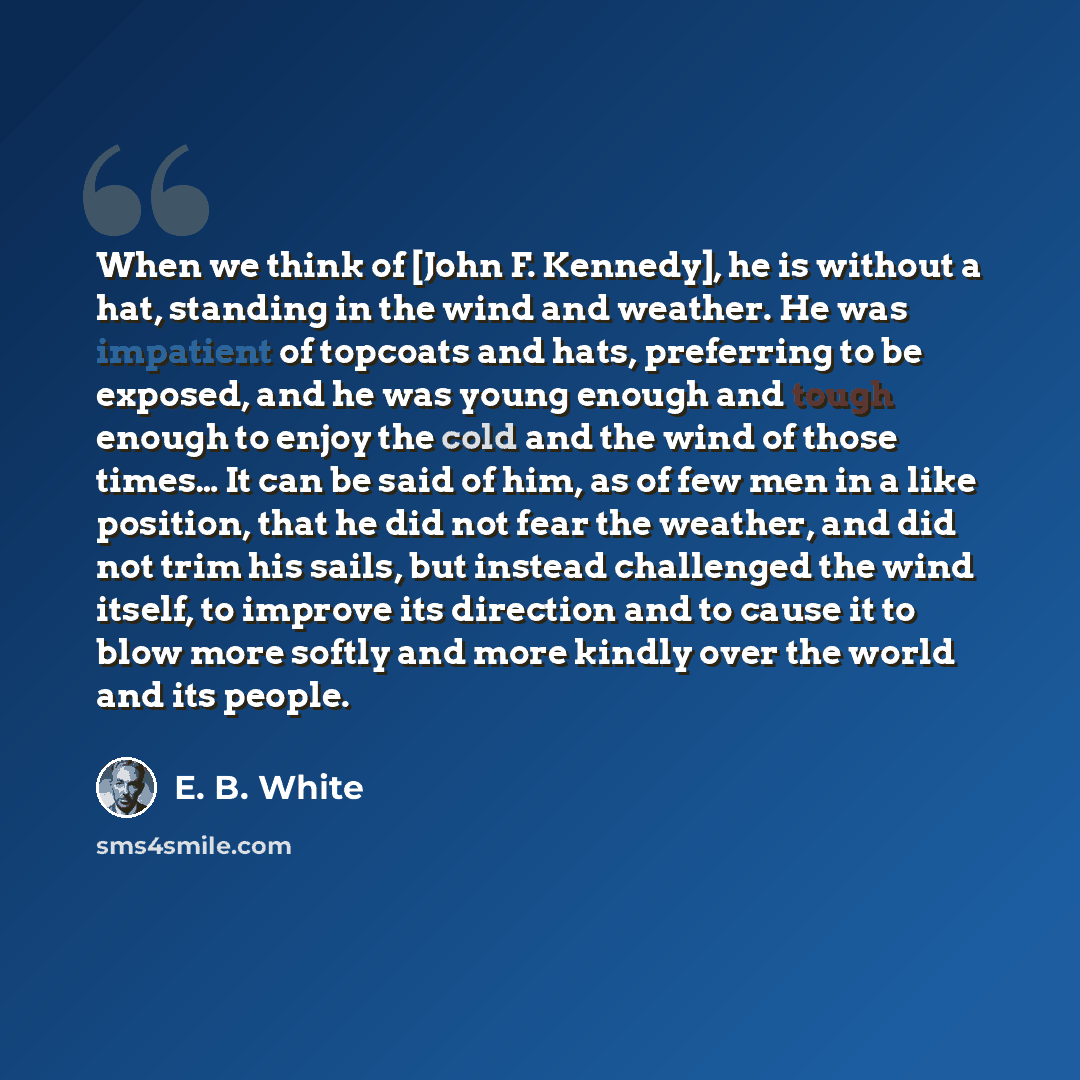 “When we think of [John F. Kennedy], he is without a hat, standing in the wind and weather. He was impatient of topcoats and hats, preferring to be exposed, and he was young enough and tough enough to enjoy the cold and the wind of those times… It can be said of him, as of few men in a like…” quote by E. B. White