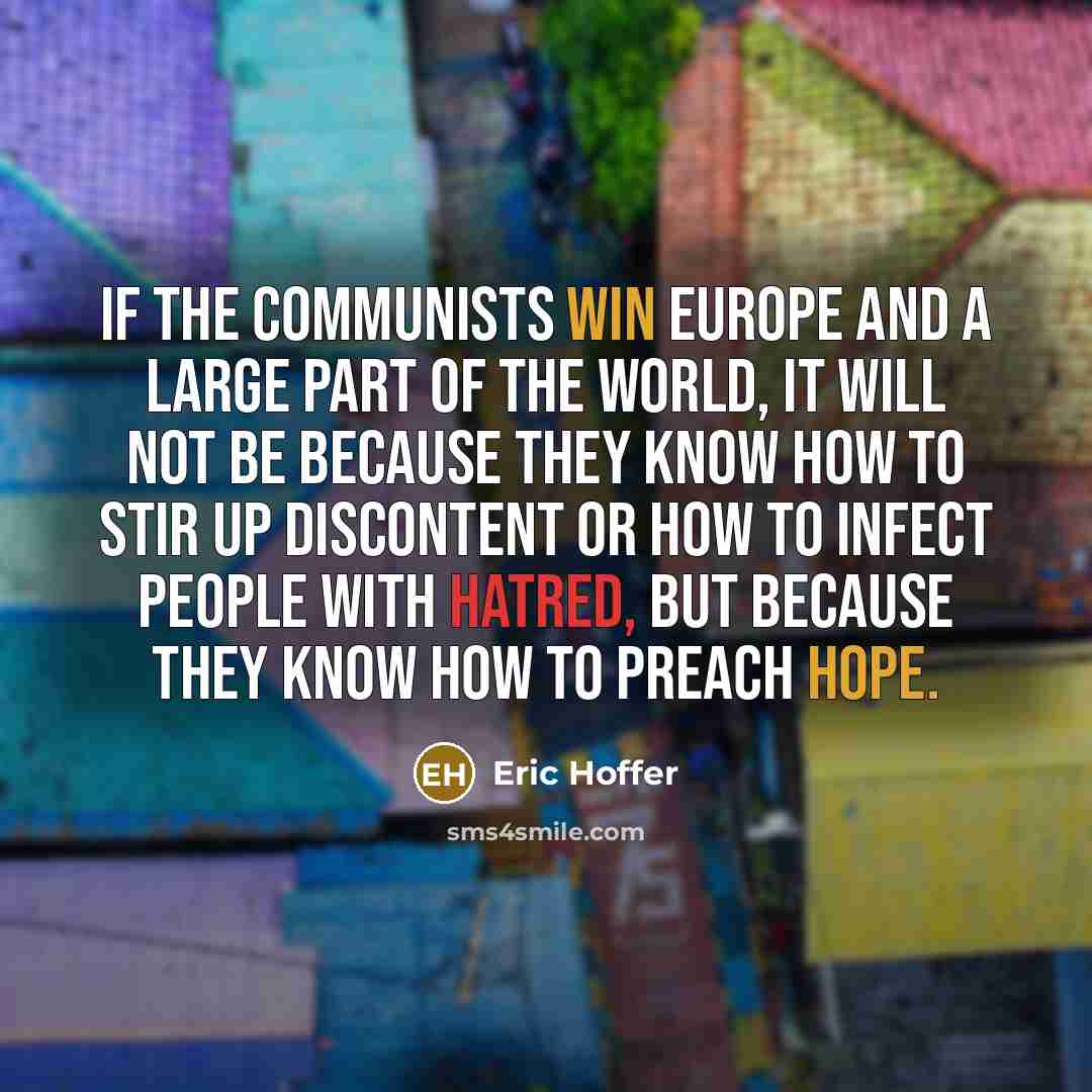 “If the Communists win Europe and a large part of the world, it will not be because they know how to stir up discontent or how to infect people with hatred, but because they know how to preach hope.” quote by Eric Hoffer