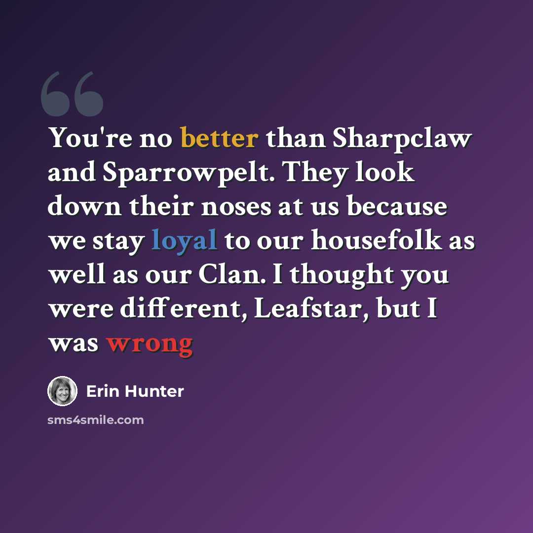 “You're no better than Sharpclaw and Sparrowpelt. They look down their noses at us because we stay loyal to our housefolk as well as our Clan. I thought you were different, Leafstar, but I was wrong” quote by Erin Hunter