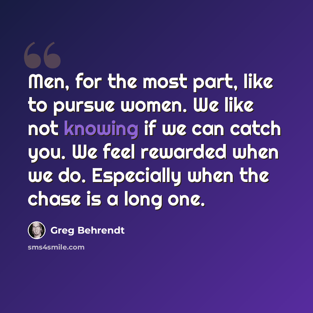 “Men, for the most part, like to pursue women. We like not knowing if we can catch you. We feel rewarded when we do. Especially when the chase is a long one.” quote by Greg Behrendt