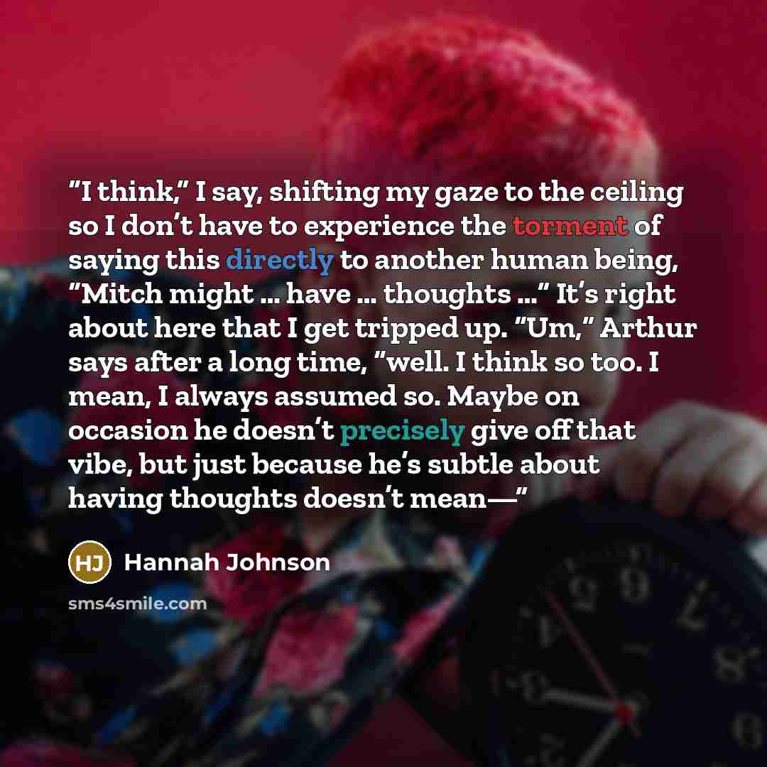 “I think,” I say, shifting my gaze to the ceiling so I don’t have to experience the torment of saying this directly to another human being, “Mitch might … have … thoughts …” It’s right about here that I get tripped up. “Um,” Arthur says after a long time, “well. I think so too. I mean, I always…” quote by Hannah Johnson