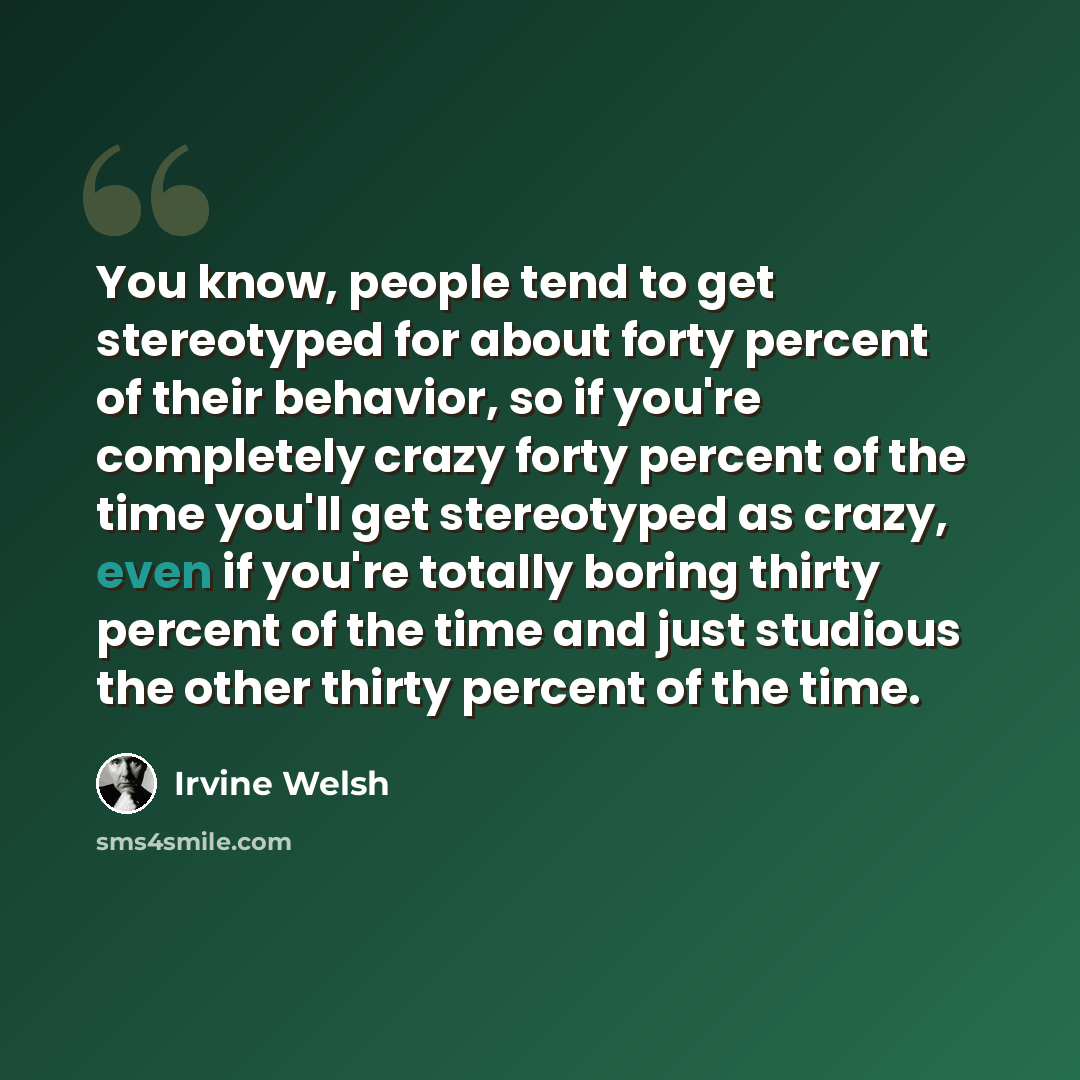 “You know, people tend to get stereotyped for about forty percent of their behavior, so if you're completely crazy forty percent of the time you'll get stereotyped as crazy, even if you're totally boring thirty percent of the time and just studious the other thirty percent of the time.” quote by Irvine Welsh