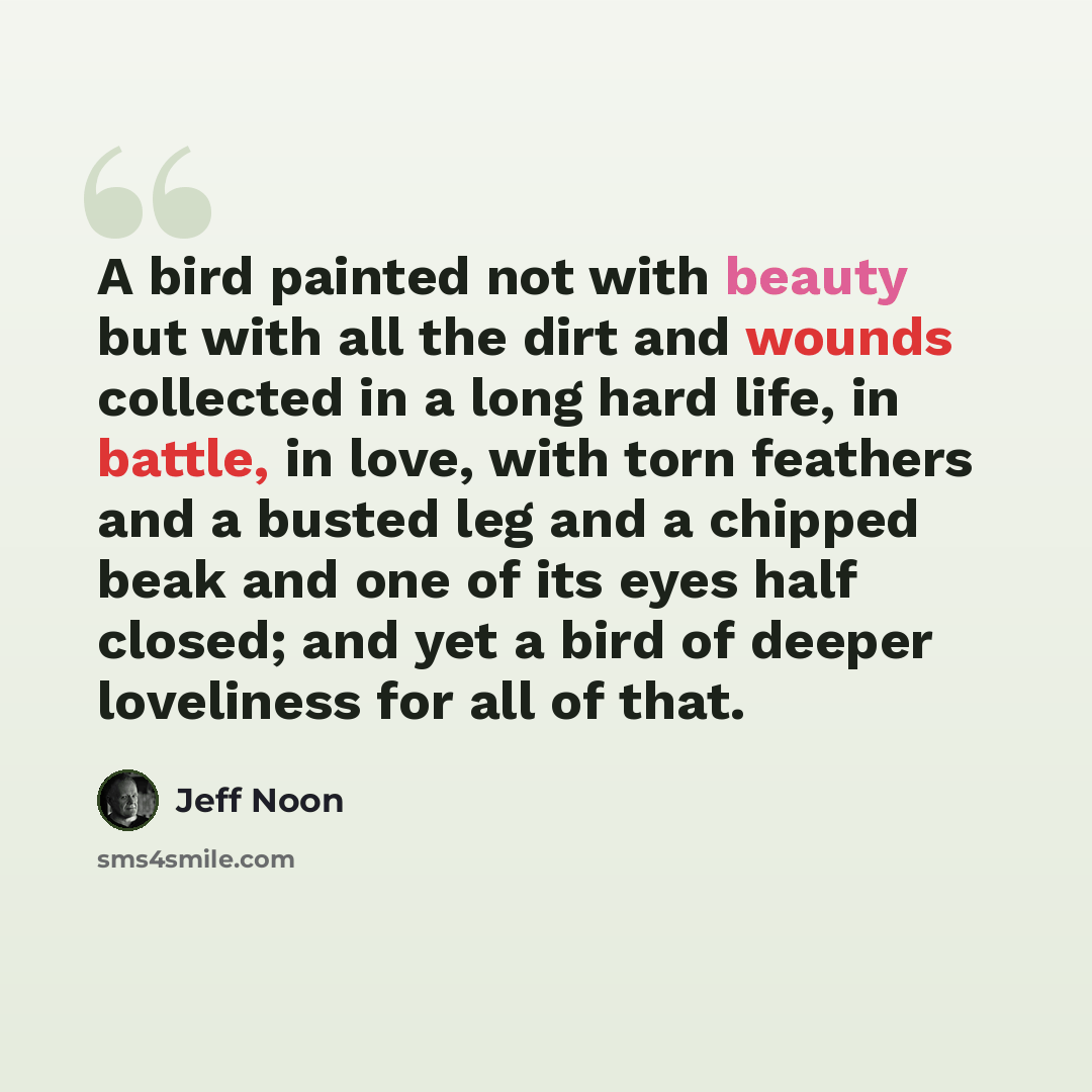 “A bird painted not with beauty but with all the dirt and wounds collected in a long hard life, in battle, in love, with torn feathers and a busted leg and a chipped beak and one of its eyes half closed; and yet a bird of deeper loveliness for all of that.” quote by Jeff Noon
