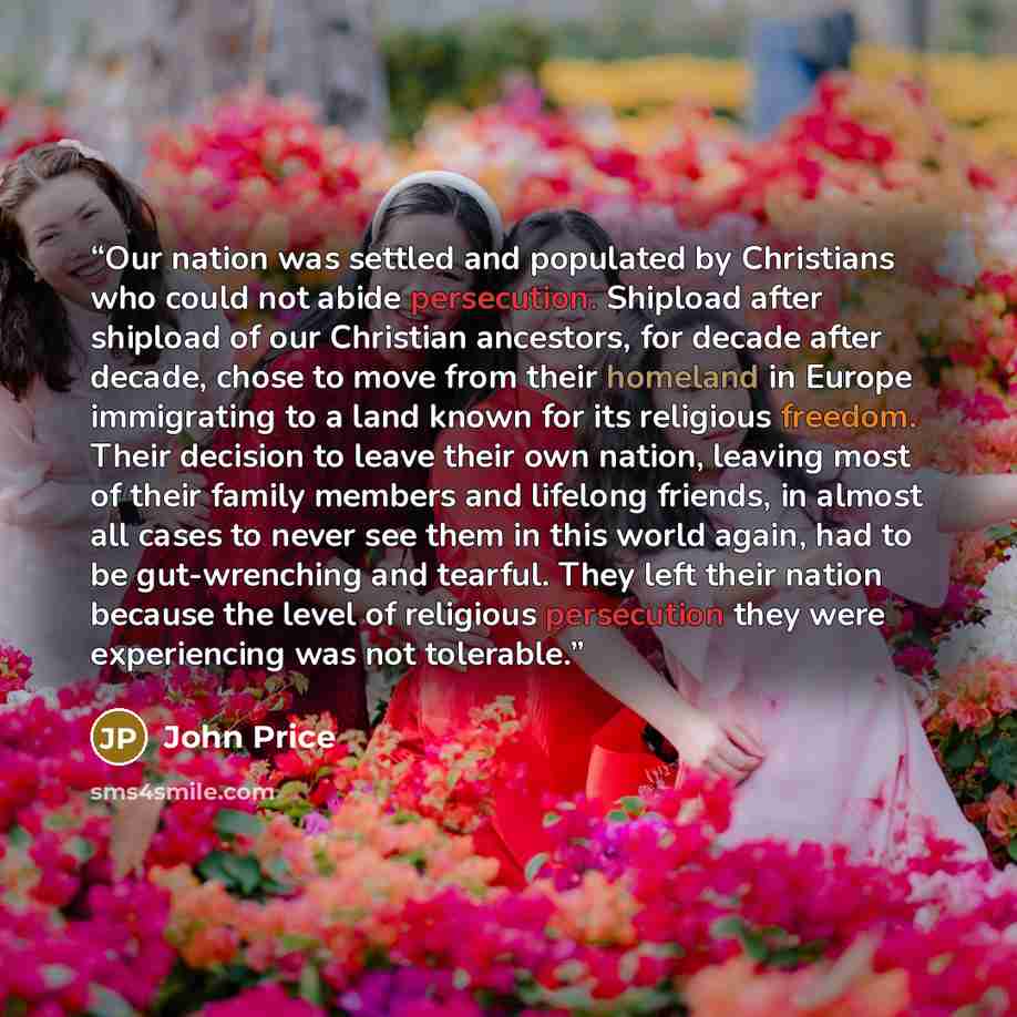 “Our nation was settled and populated by Christians who could not abide persecution. Shipload after shipload of our Christian ancestors, for decade after decade, chose to move from their homeland in Europe immigrating to a land known for its religious freedom. Their decision to leave their own…” quote by John Price