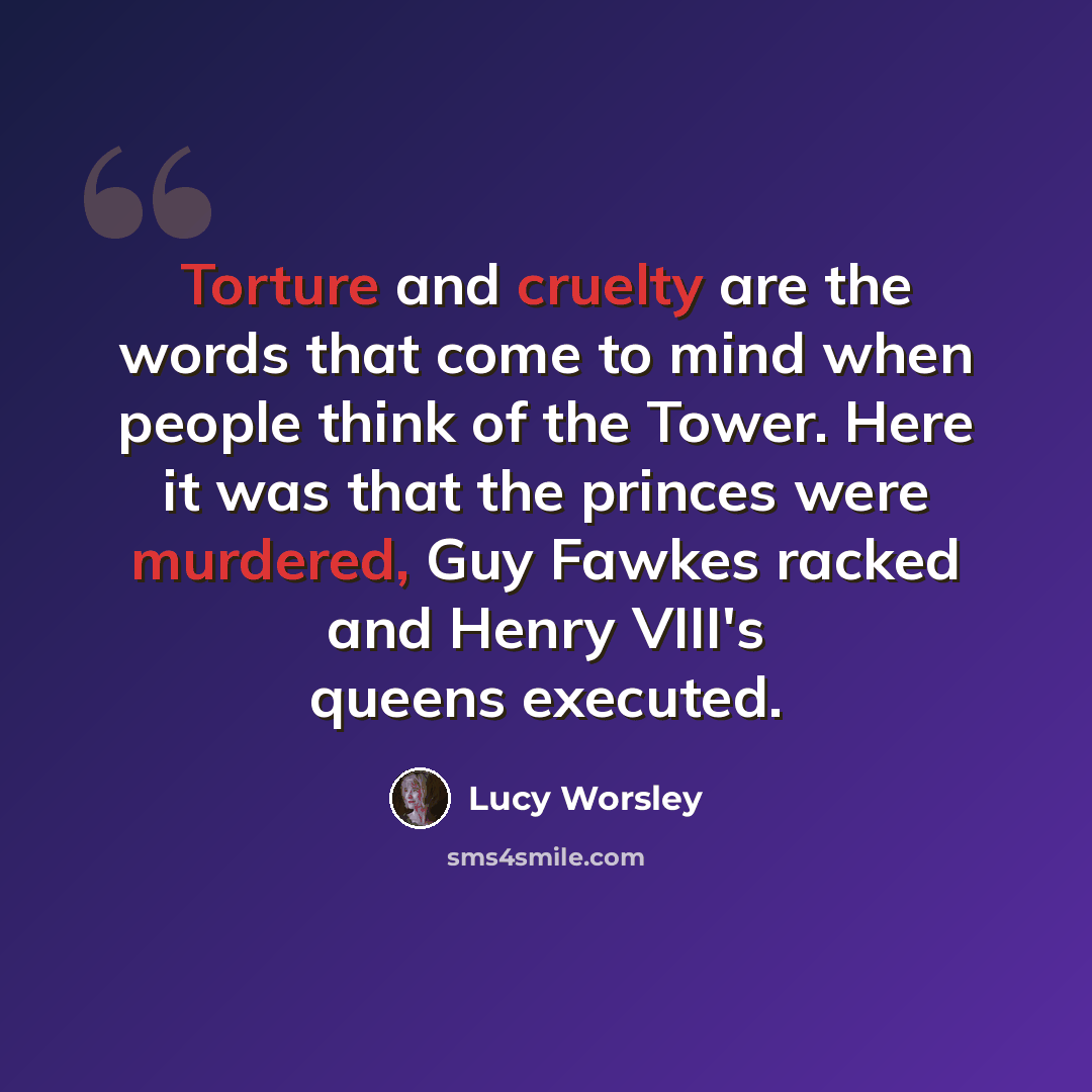 “Torture and cruelty are the words that come to mind when people think of the Tower. Here it was that the princes were murdered, Guy Fawkes racked and Henry VIII's queens executed.” quote by Lucy Worsley