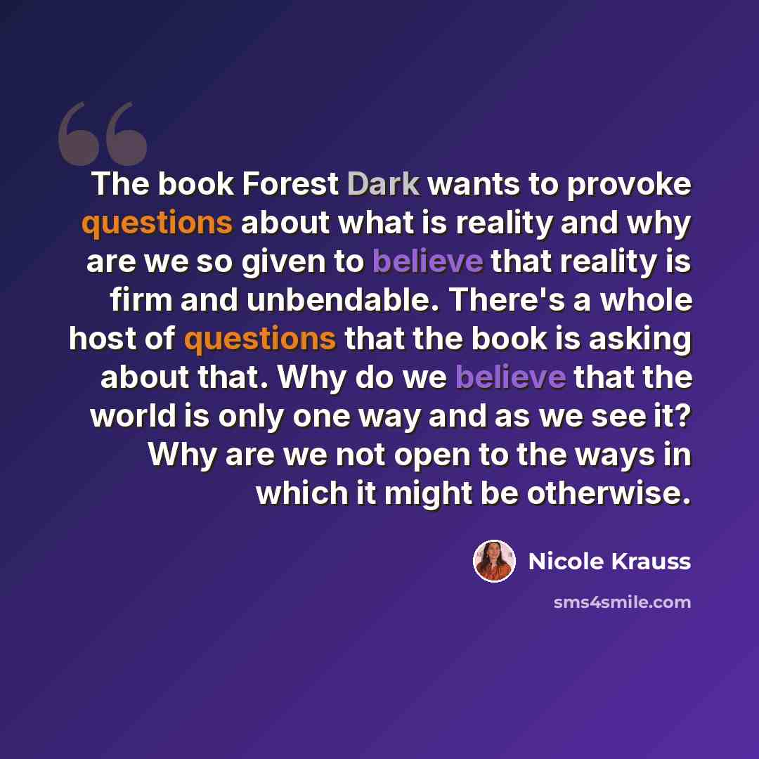 “The book Forest Dark wants to provoke questions about what is reality and why are we so given to believe that reality is firm and unbendable. There's a whole host of questions that the book is asking about that. Why do we believe that the world is only one way and as we see it? Why are we not open…” quote by Nicole Krauss