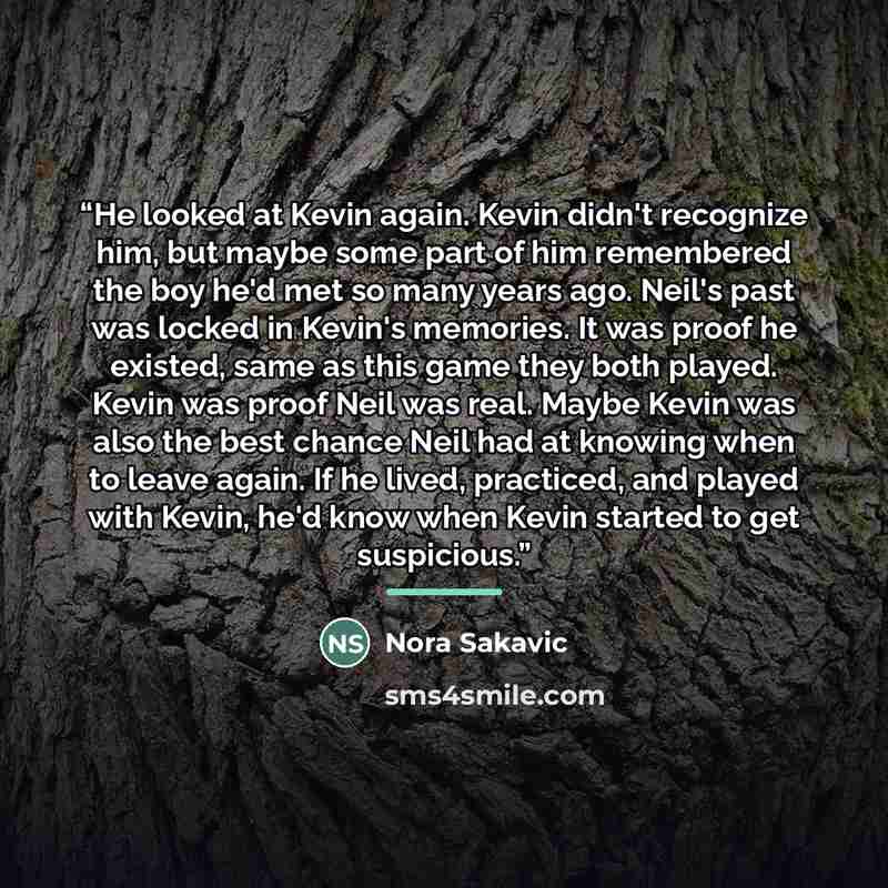 “He looked at Kevin again. Kevin didn't recognize him, but maybe some part of him remembered the boy he'd met so many years ago. Neil's past was locked in Kevin's memories. It was proof he existed, same as this game they both played. Kevin was proof Neil was real. Maybe Kevin was also the best…” quote by Nora Sakavic