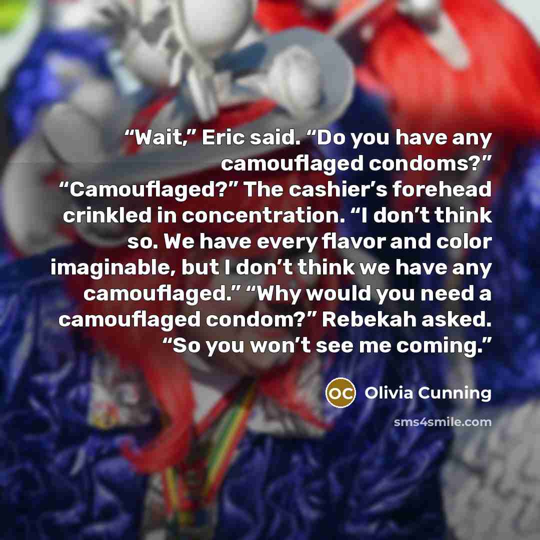 “Wait,” Eric said. “Do you have any camouflaged condoms?” “Camouflaged?” The cashier’s forehead crinkled in concentration. “I don’t think so. We have every flavor and color imaginable, but I don’t think we have any camouflaged.” “Why would you need a camouflaged condom?” Rebekah asked. “So you…” quote by Olivia Cunning
