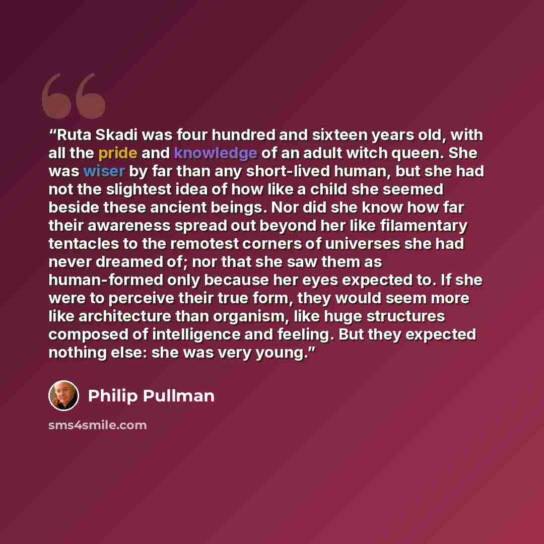 “Ruta Skadi was four hundred and sixteen years old, with all the pride and knowledge of an adult witch queen. She was wiser by far than any short-lived human, but she had not the slightest idea of how like a child she seemed beside these ancient beings. Nor did she know how far their awareness…” quote by Philip Pullman