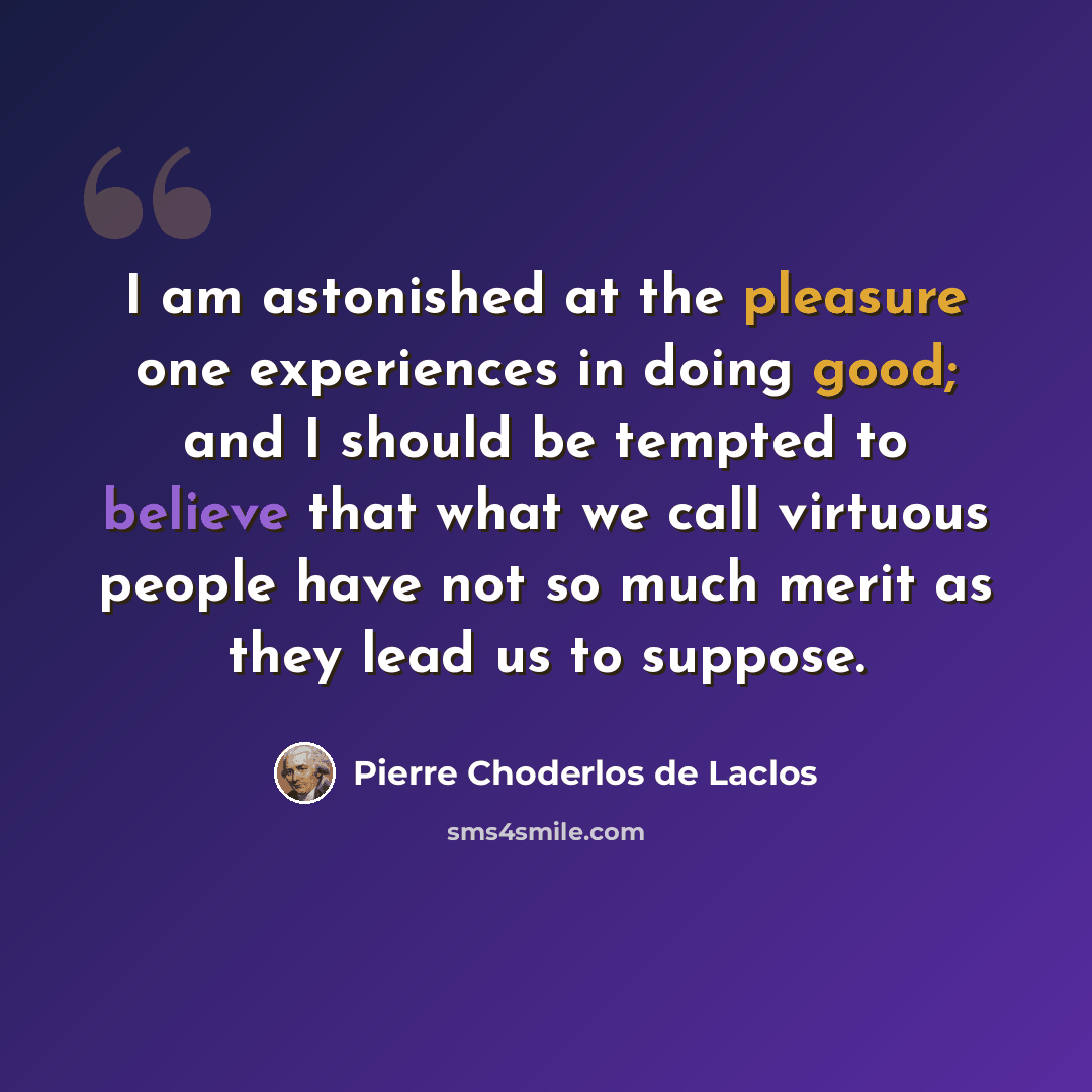 “I am astonished at the pleasure one experiences in doing good; and I should be tempted to believe that what we call virtuous people have not so much merit as they lead us to suppose.” quote by Pierre Choderlos de Laclos