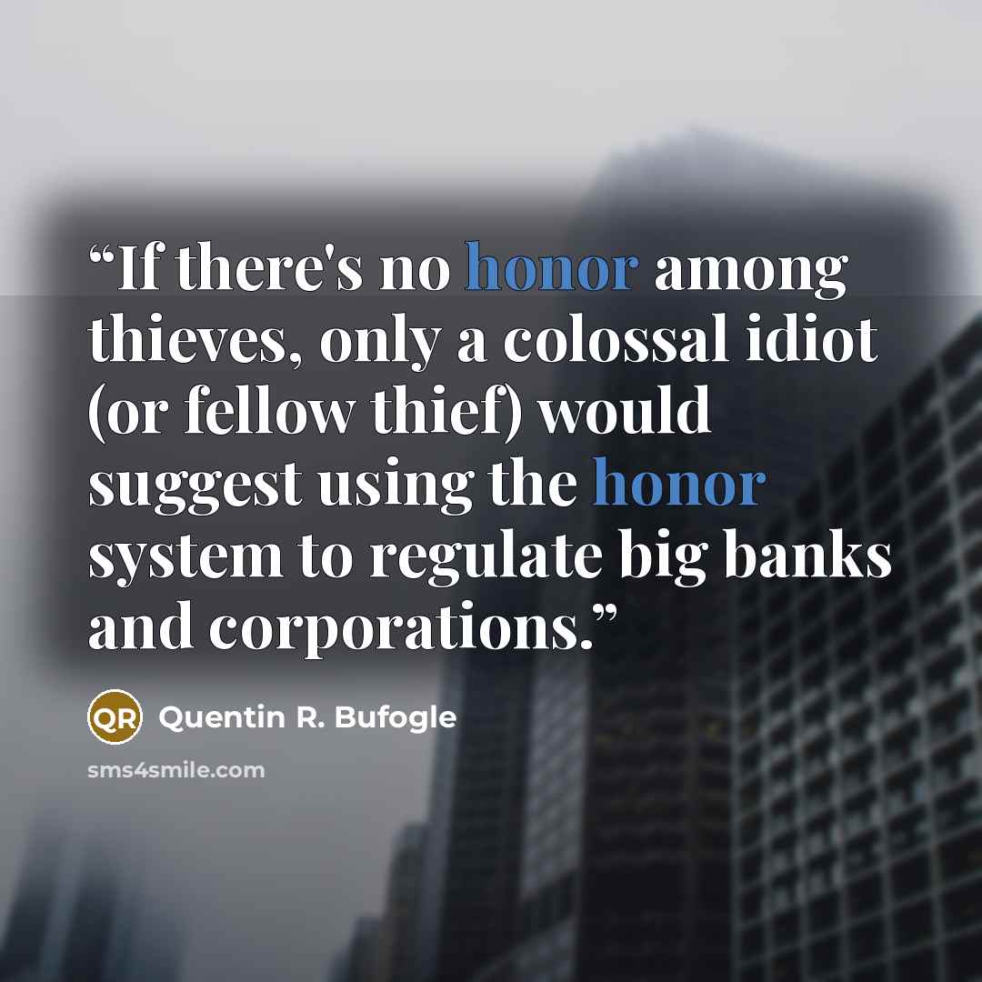 “If there's no honor among thieves, only a colossal idiot (or fellow thief) would suggest using the honor system to regulate big banks and corporations.” quote by Quentin R. Bufogle