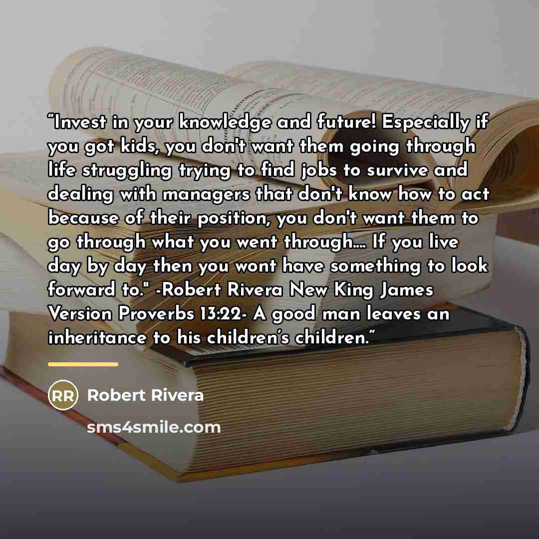 “Invest in your knowledge and future! Especially if you got kids, you don't want them going through life struggling trying to find jobs to survive and dealing with managers that don't know how to act because of their position, you don't want them to go through what you went through… If you live day…” quote by Robert Rivera