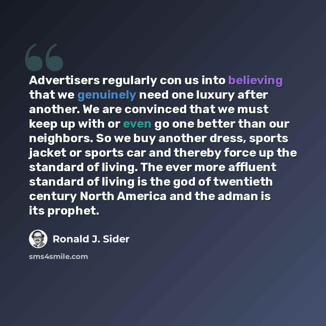 “Advertisers regularly con us into believing that we genuinely need one luxury after another. We are convinced that we must keep up with or even go one better than our neighbors. So we buy another dress, sports jacket or sports car and thereby force up the standard of living. The ever more affluent…” quote by Ronald J. Sider