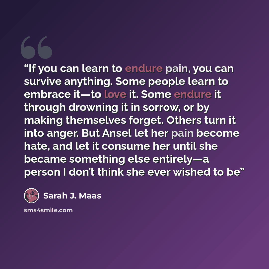 “If you can learn to endure pain, you can survive anything. Some people learn to embrace it—to love it. Some endure it through drowning it in sorrow, or by making themselves forget. Others turn it into anger. But Ansel let her pain become hate, and let it consume her until she became something else…” quote by Sarah J. Maas