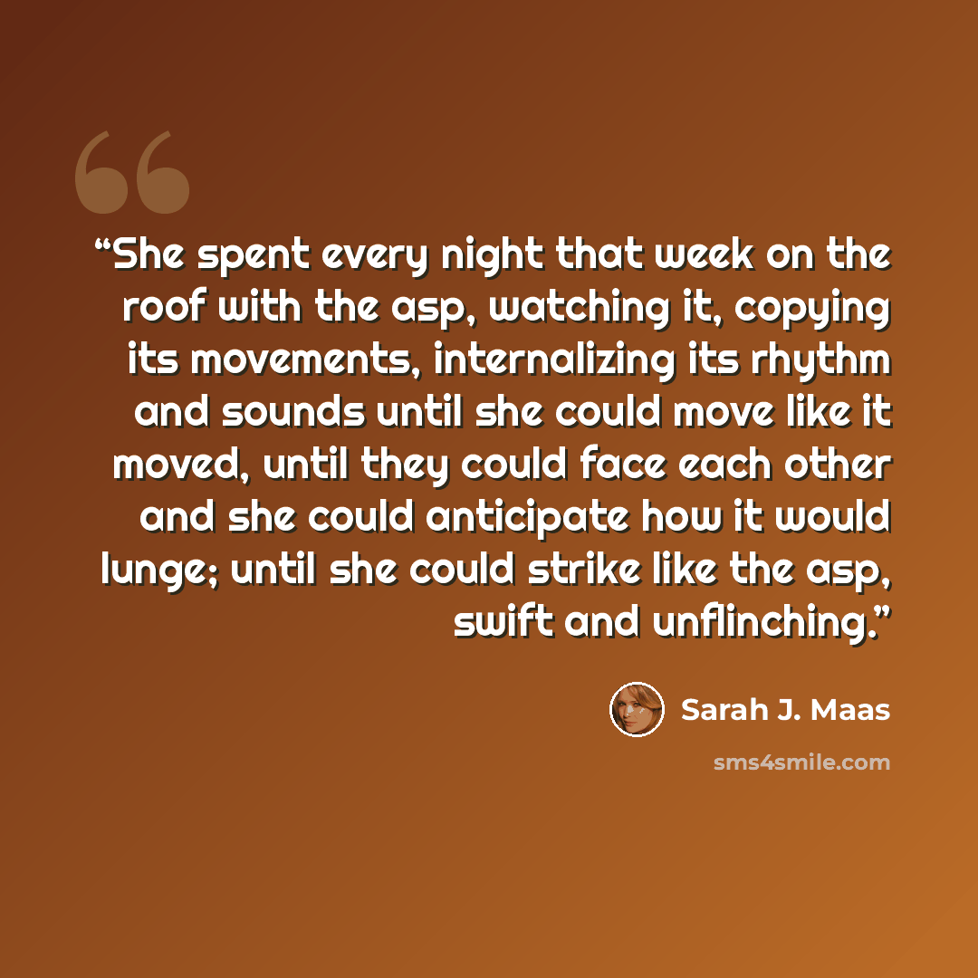 “She spent every night that week on the roof with the asp, watching it, copying its movements, internalizing its rhythm and sounds until she could move like it moved, until they could face each other and she could anticipate how it would lunge; until she could strike like the asp, swift and…” quote by Sarah J. Maas