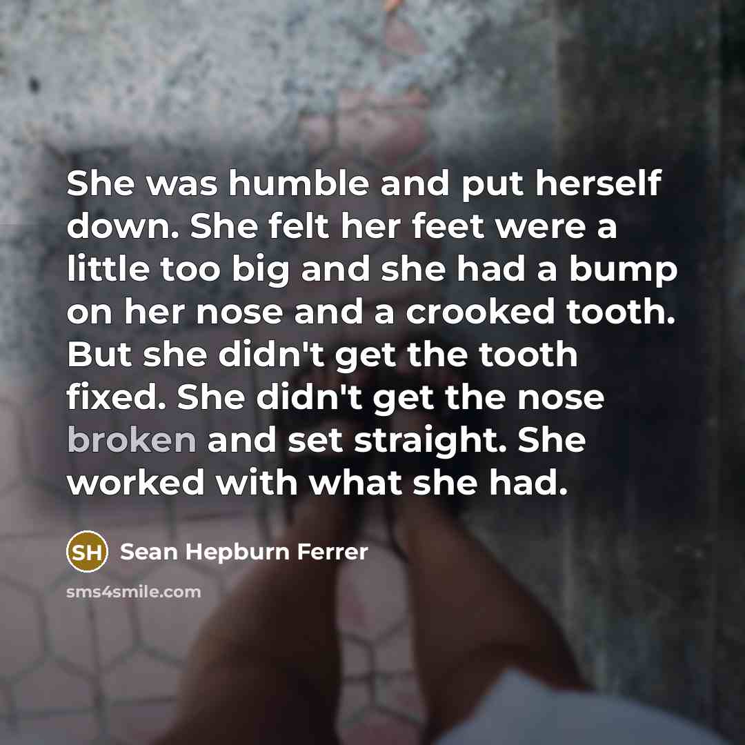 “She was humble and put herself down. She felt her feet were a little too big and she had a bump on her nose and a crooked tooth. But she didn't get the tooth fixed. She didn't get the nose broken and set straight. She worked with what she had.” quote by Sean Hepburn Ferrer