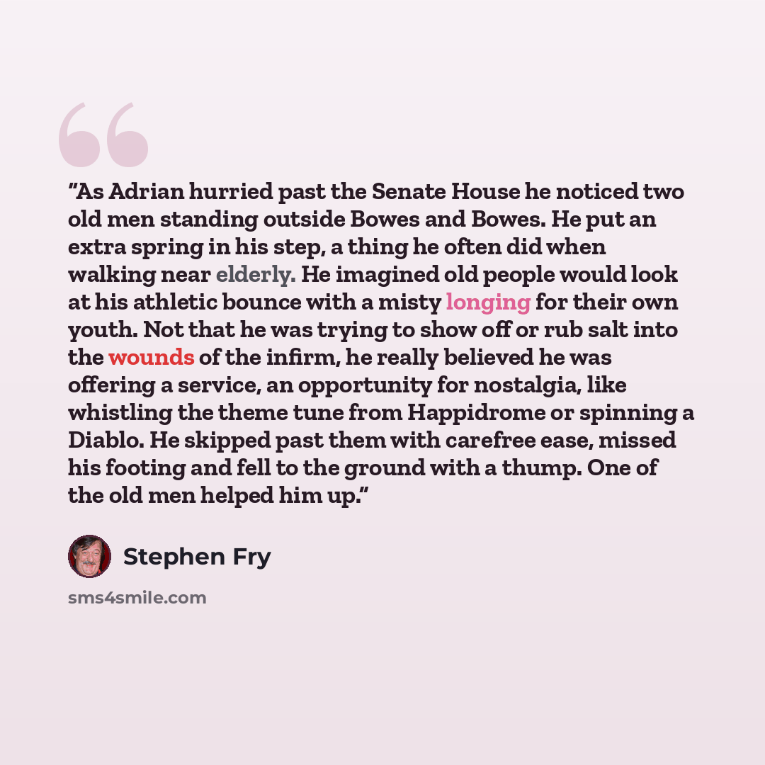 “As Adrian hurried past the Senate House he noticed two old men standing outside Bowes and Bowes. He put an extra spring in his step, a thing he often did when walking near elderly. He imagined old people would look at his athletic bounce with a misty longing for their own youth. Not that he was…” quote by Stephen Fry