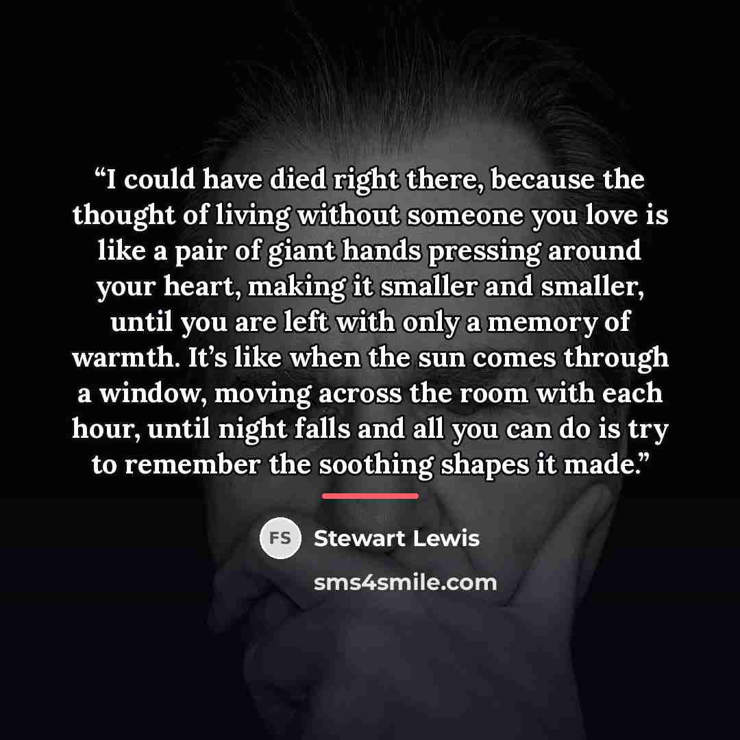 “I could have died right there, because the thought of living without someone you love is like a pair of giant hands pressing around your heart, making it smaller and smaller, until you are left with only a memory of warmth. It’s like when the sun comes through a window, moving across the room with…” quote by Stewart Lewis