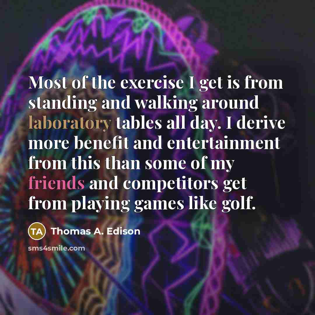 “Most of the exercise I get is from standing and walking around laboratory tables all day. I derive more benefit and entertainment from this than some of my friends and competitors get from playing games like golf.” quote by Thomas A. Edison