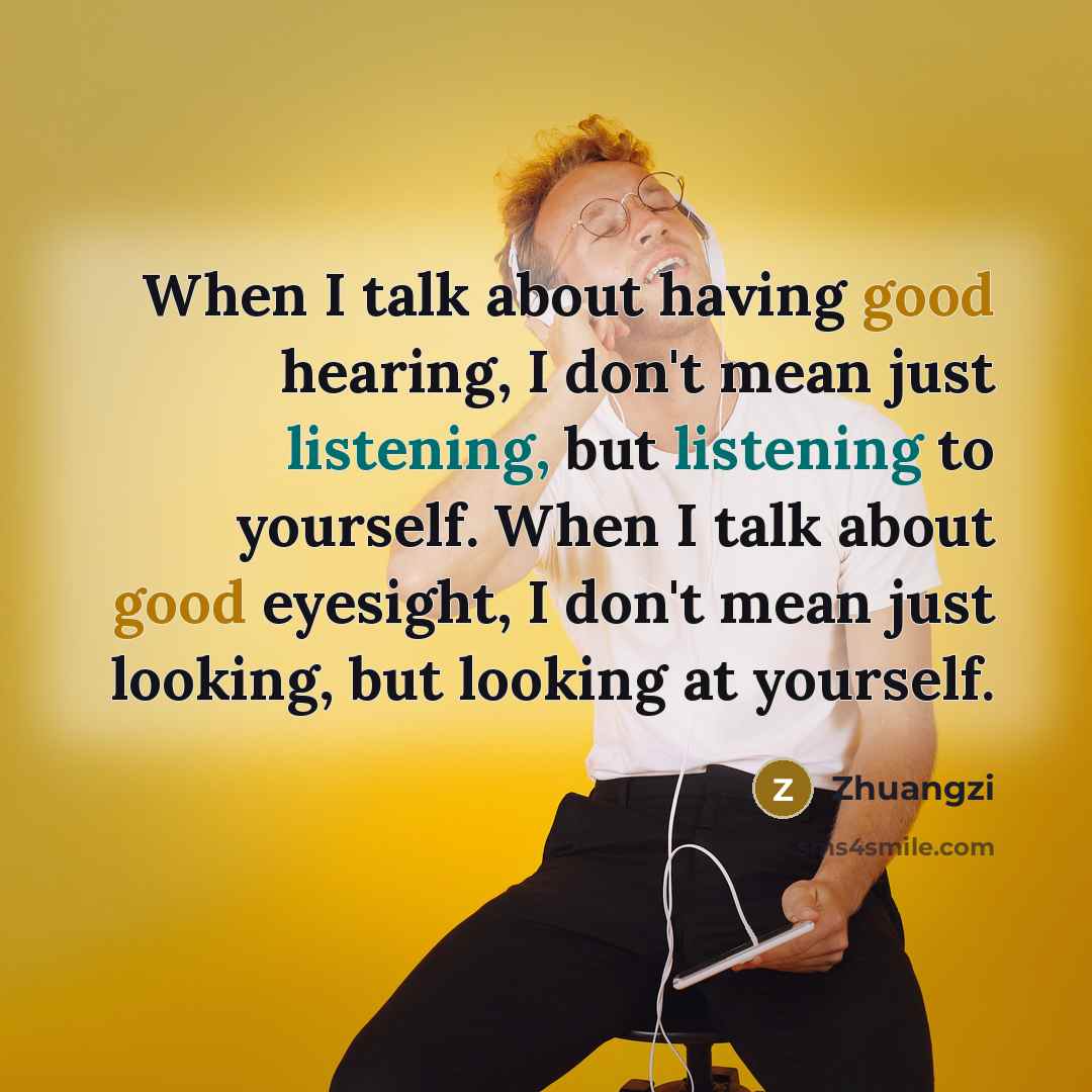 “When I talk about having good hearing, I don't mean just listening, but listening to yourself. When I talk about good eyesight, I don't mean just looking, but looking at yourself.” quote by Zhuangzi
