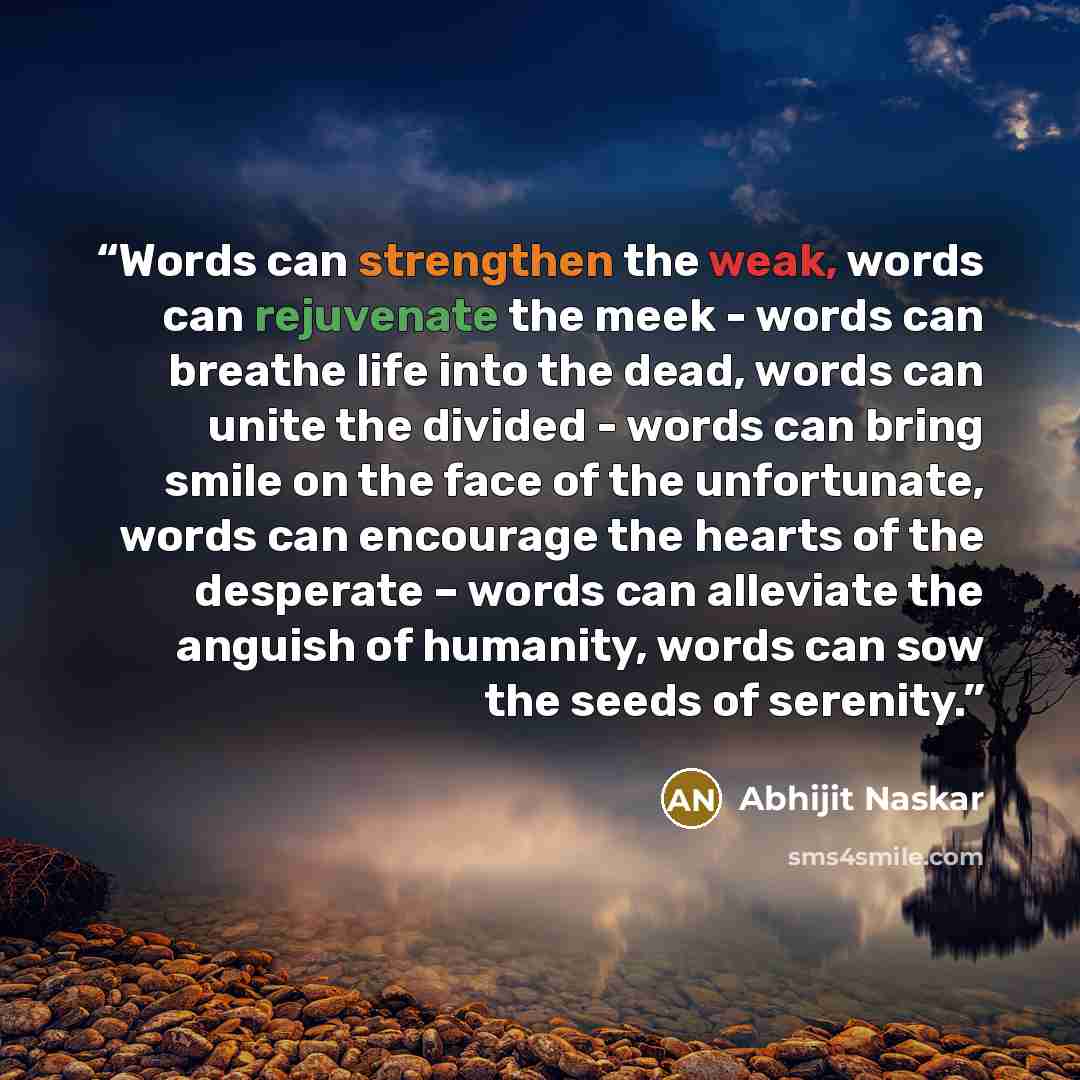 “Words can strengthen the weak, words can rejuvenate the meek - words can breathe life into the dead, words can unite the divided - words can bring smile on the face of the unfortunate, words can encourage the hearts of the desperate – words can alleviate the anguish of humanity, words can sow the…” quote by Abhijit Naskar