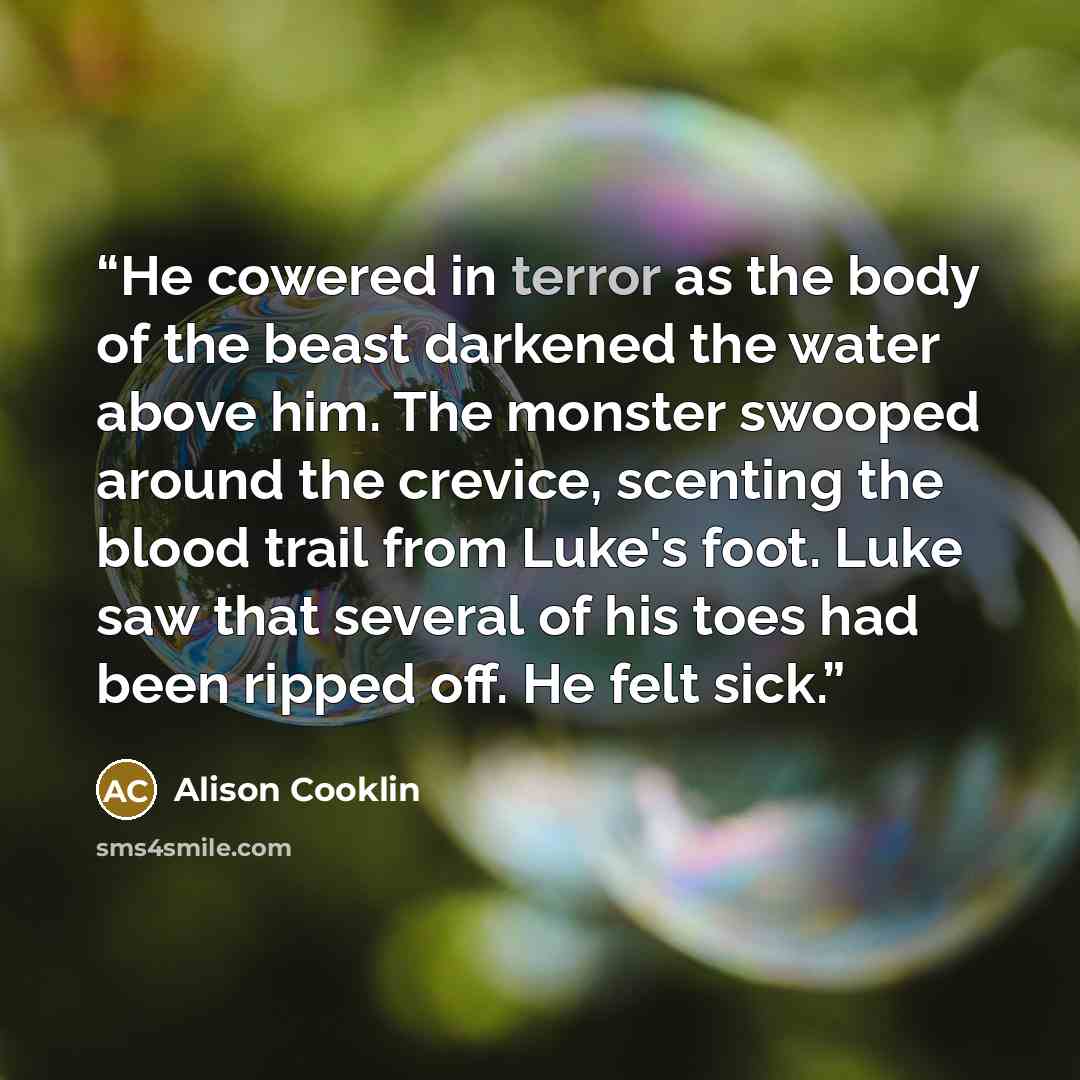 “He cowered in terror as the body of the beast darkened the water above him. The monster swooped around the crevice, scenting the blood trail from Luke's foot. Luke saw that several of his toes had been ripped off. He felt sick.” quote by Alison Cooklin