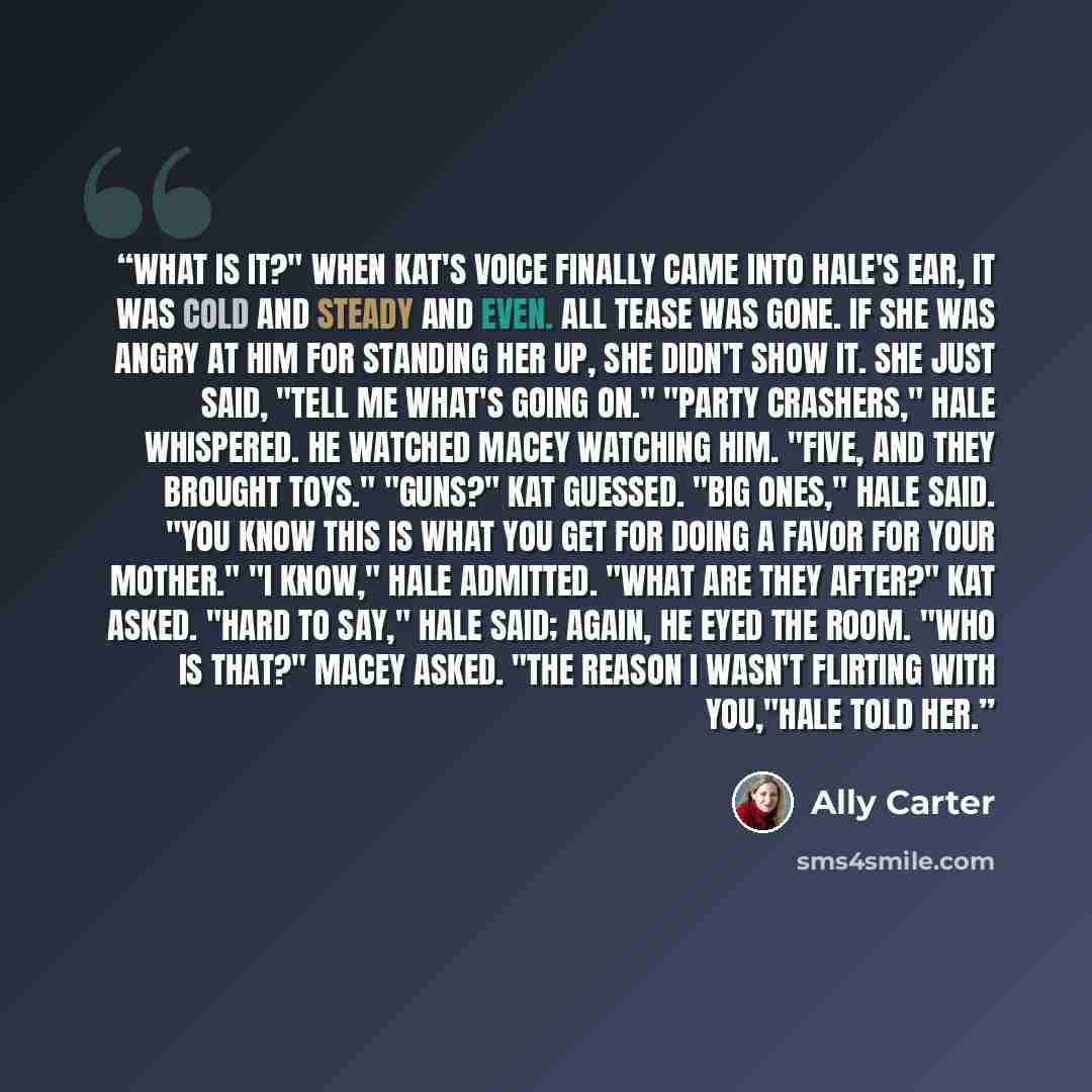 “What is it?" When Kat's voice finally came into Hale's ear, it was cold and steady and even. All tease was gone. If she was angry at him for standing her up, she didn't show it. she just said, "Tell me what's going on." "Party crashers," Hale whispered. He watched Macey watching him. "Five, and…” quote by Ally Carter