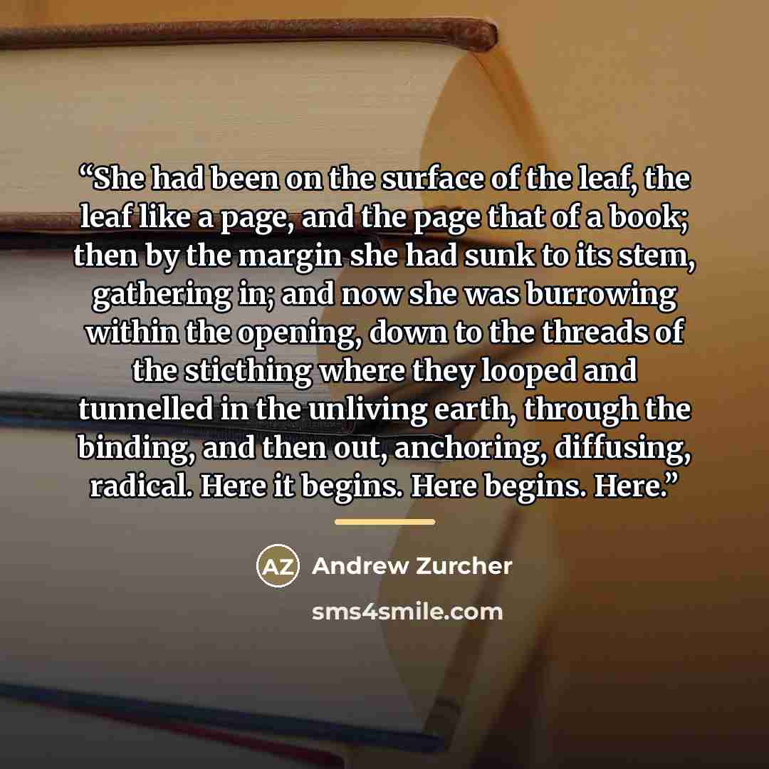 “She had been on the surface of the leaf, the leaf like a page, and the page that of a book; then by the margin she had sunk to its stem, gathering in; and now she was burrowing within the opening, down to the threads of the sticthing where they looped and tunnelled in the unliving earth, through…” quote by Andrew Zurcher