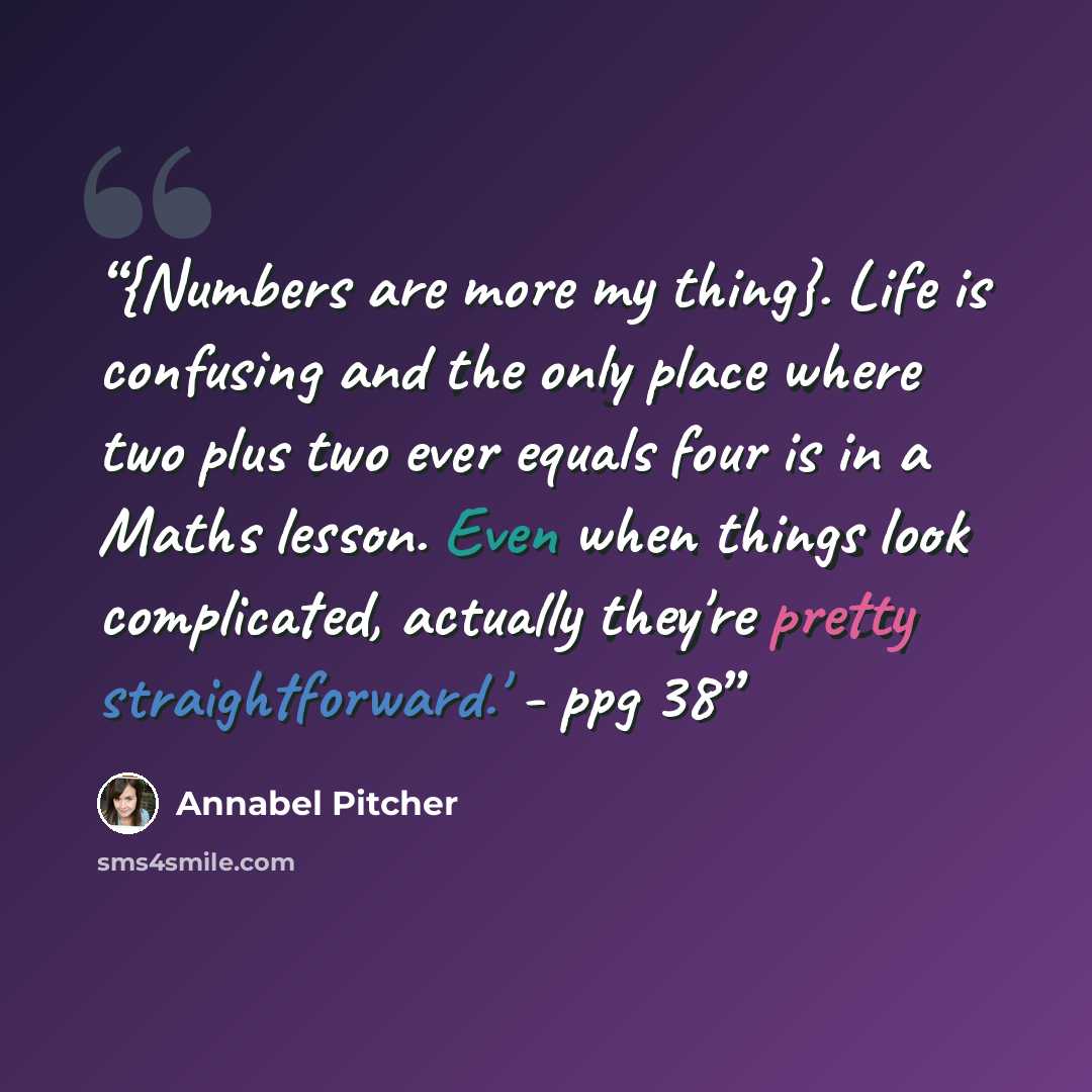 “{Numbers are more my thing}. Life is confusing and the only place where two plus two ever equals four is in a Maths lesson. Even when things look complicated, actually they're pretty straightforward.' - ppg 38” quote by Annabel Pitcher
