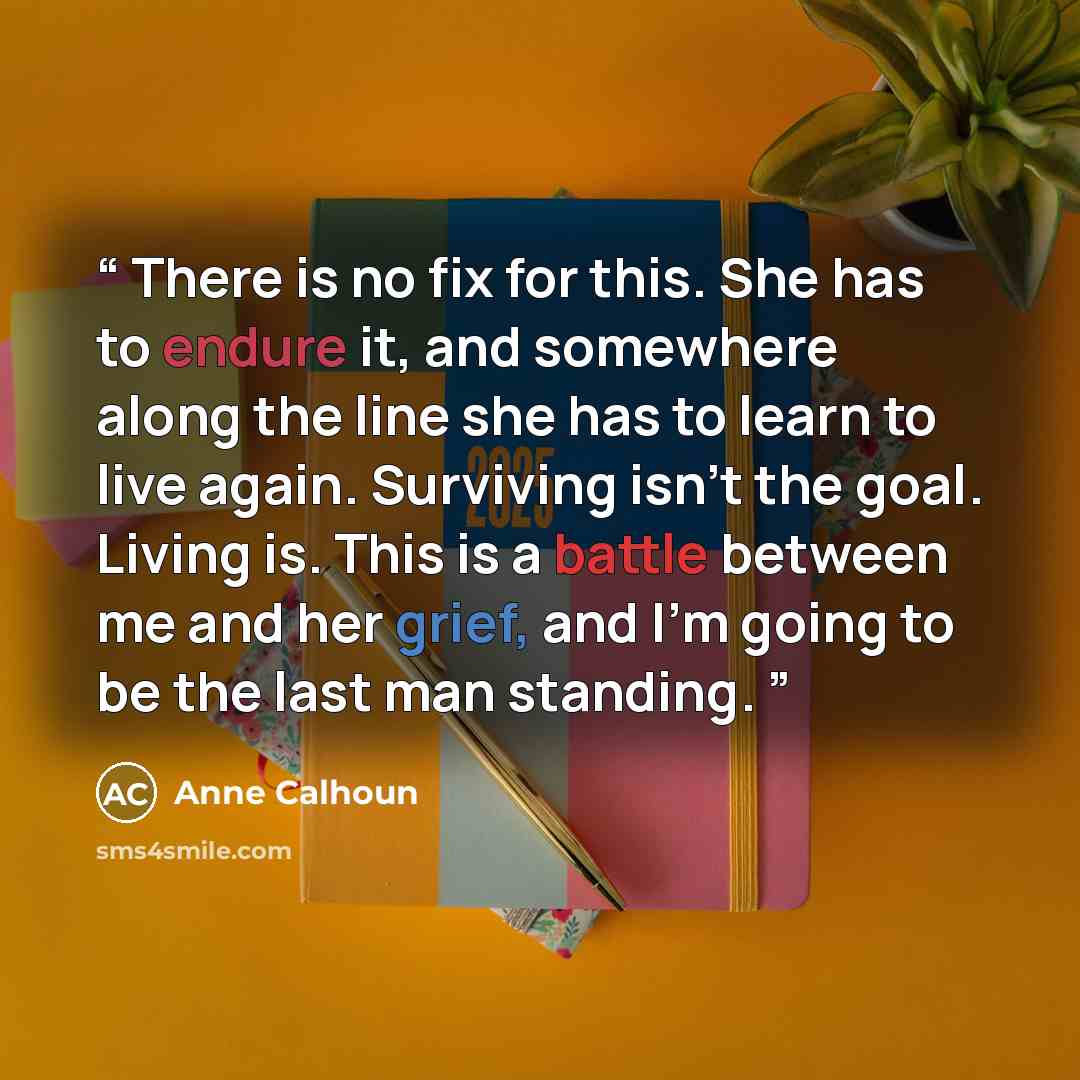 “There is no fix for this. She has to endure it, and somewhere along the line she has to learn to live again. Surviving isn't the goal. Living is. This is a battle between me and her grief, and I'm going to be the last man standing.” quote by Anne Calhoun