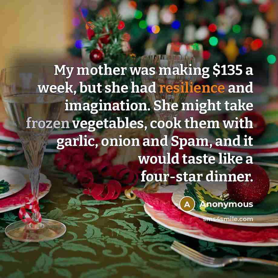 “My mother was making $135 a week, but she had resilience and imagination. She might take frozen vegetables, cook them with garlic, onion and Spam, and it would taste like a four-star dinner.” quote by Anonymous