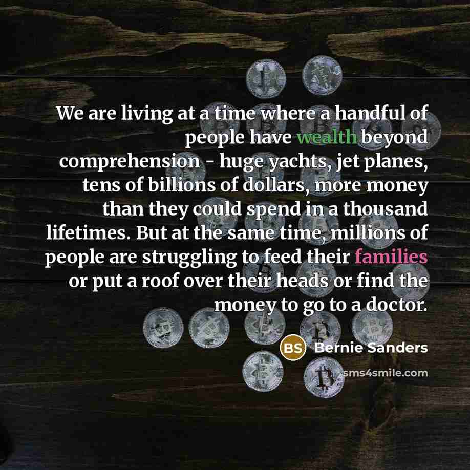 “We are living at a time where a handful of people have wealth beyond comprehension - huge yachts, jet planes, tens of billions of dollars, more money than they could spend in a thousand lifetimes. But at the same time, millions of people are struggling to feed their families or put a roof over…” quote by Bernie Sanders