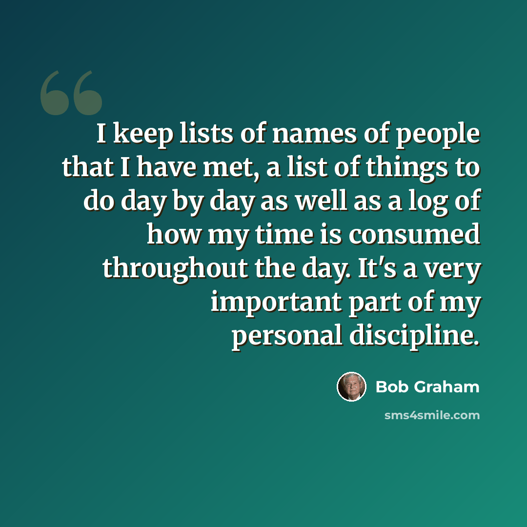 “I keep lists of names of people that I have met, a list of things to do day by day as well as a log of how my time is consumed throughout the day. It's a very important part of my personal discipline.” quote by Bob Graham
