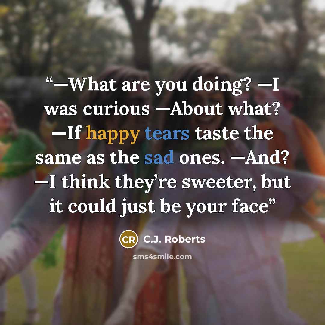“—What are you doing? —I was curious —About what? —If happy tears taste the same as the sad ones. —And? —I think they’re sweeter, but it could just be your face” quote by C.J. Roberts