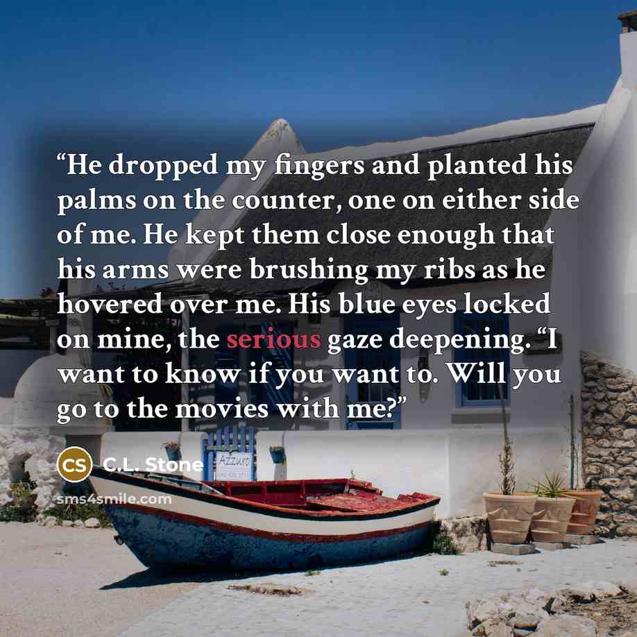 “He dropped my fingers and planted his palms on the counter, one on either side of me. He kept them close enough that his arms were brushing my ribs as he hovered over me. His blue eyes locked on mine, the serious gaze deepening. “I want to know if you want to. Will you go to the movies with me?” quote by C.L. Stone